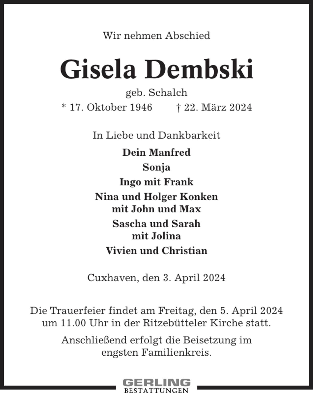 <p>Wir nehmen Abschied</p><p>Gisela Dembski<br />geb. Schalch<br />* 17. Oktober 1946<br />† 22. März 2024<br />In Liebe und Dankbarkeit<br />Dein Manfred<br />Sonja<br />Ingo mit Frank<br />Nina und Holger Konken<br />mit John und Max<br />Sascha und Sarah<br />mit Jolina<br />Vivien und Christian<br />Cuxhaven, den 3. April 2024<br />Die Trauerfeier findet am Freitag, den 5. April 2024<br />um 11.00 Uhr in der Ritzebütteler Kirche statt.<br />Anschließend erfolgt die Beisetzung im<br />engsten Familienkreis.</p>