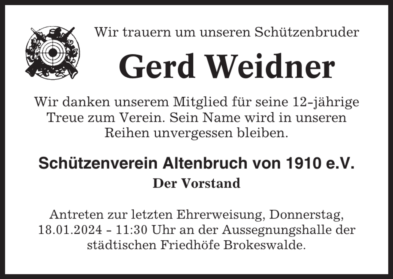 <p>Wir trauern um unseren Schützenbruder</p><p>Gerd Weidner<br />Wir danken unserem Mitglied für seine 12-jährige<br />Treue zum Verein. Sein Name wird in unseren<br />Reihen unvergessen bleiben.</p><p>Schützenverein Altenbruch von 1910 e.V.<br />Der Vorstand<br />Antreten zur letzten Ehrerweisung, Donnerstag,<br />18.01.2024 - 11:30 Uhr an der Aussegnungshalle der<br />städtischen Friedhöfe Brokeswalde.</p>