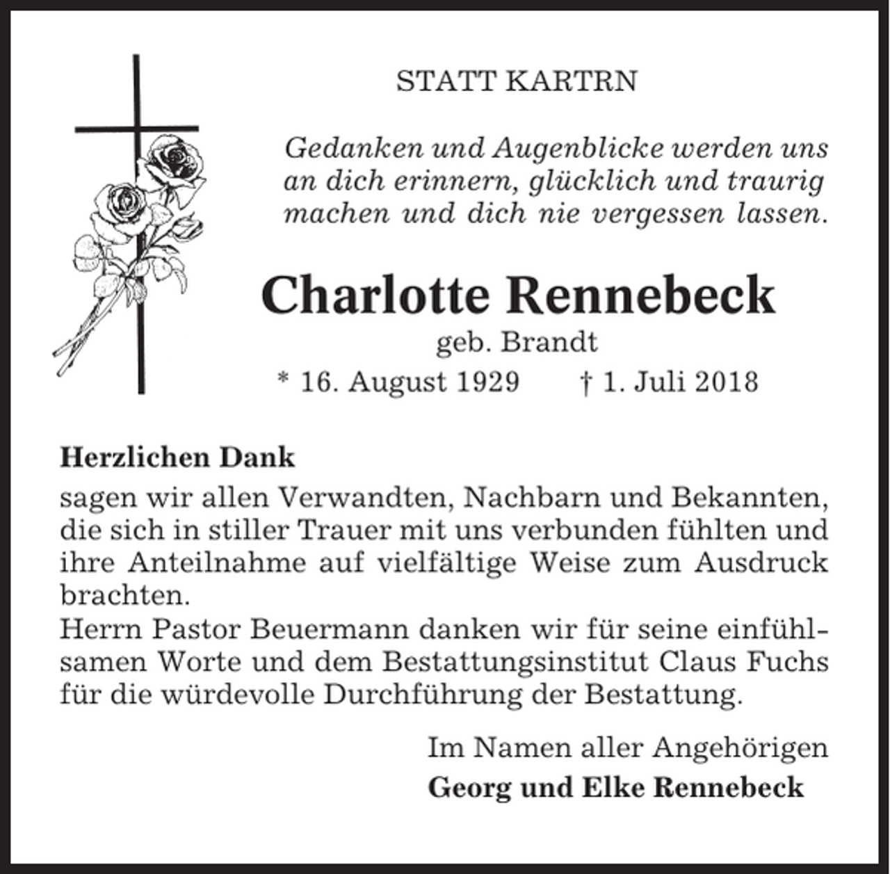 <p>STATT KARTRN<br />Gedanken und Augenblicke werden uns<br />an dich erinnern, glücklich und traurig<br />machen und dich nie vergessen lassen.</p><p>Charlotte Rennebeck<br />geb. Brandt<br />* 16. August 1929<br />† 1. Juli 2018<br />Herzlichen Dank<br />sagen wir allen Verwandten, Nachbarn und Bekannten,<br />die sich in stiller Trauer mit uns verbunden fühlten und<br />ihre Anteilnahme auf vielfältige Weise zum Ausdruck<br />brachten.<br />Herrn Pastor Beuermann danken wir für seine einfühlsamen Worte und dem Bestattungsinstitut Claus Fuchs<br />für die würdevolle Durchführung der Bestattung.<br />Im Namen aller Angehörigen<br />Georg und Elke Rennebeck</p>