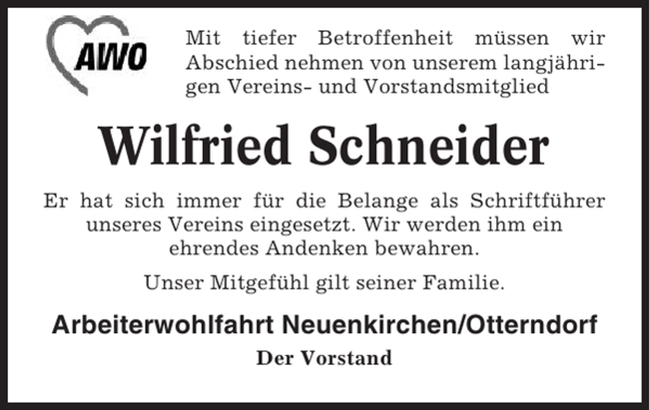 <p>Mit tiefer Betroffenheit müssen wir<br />Abschied nehmen von unserem langjährigen Vereins- und Vorstandsmitglied</p><p>Wilfried Schneider<br />Er hat sich immer für die Belange als Schriftführer<br />unseres Vereins eingesetzt. Wir werden ihm ein<br />ehrendes Andenken bewahren.<br />Unser Mitgefühl gilt seiner Familie.</p><p>Arbeiterwohlfahrt Neuenkirchen/Otterndorf<br />Der Vorstand</p>