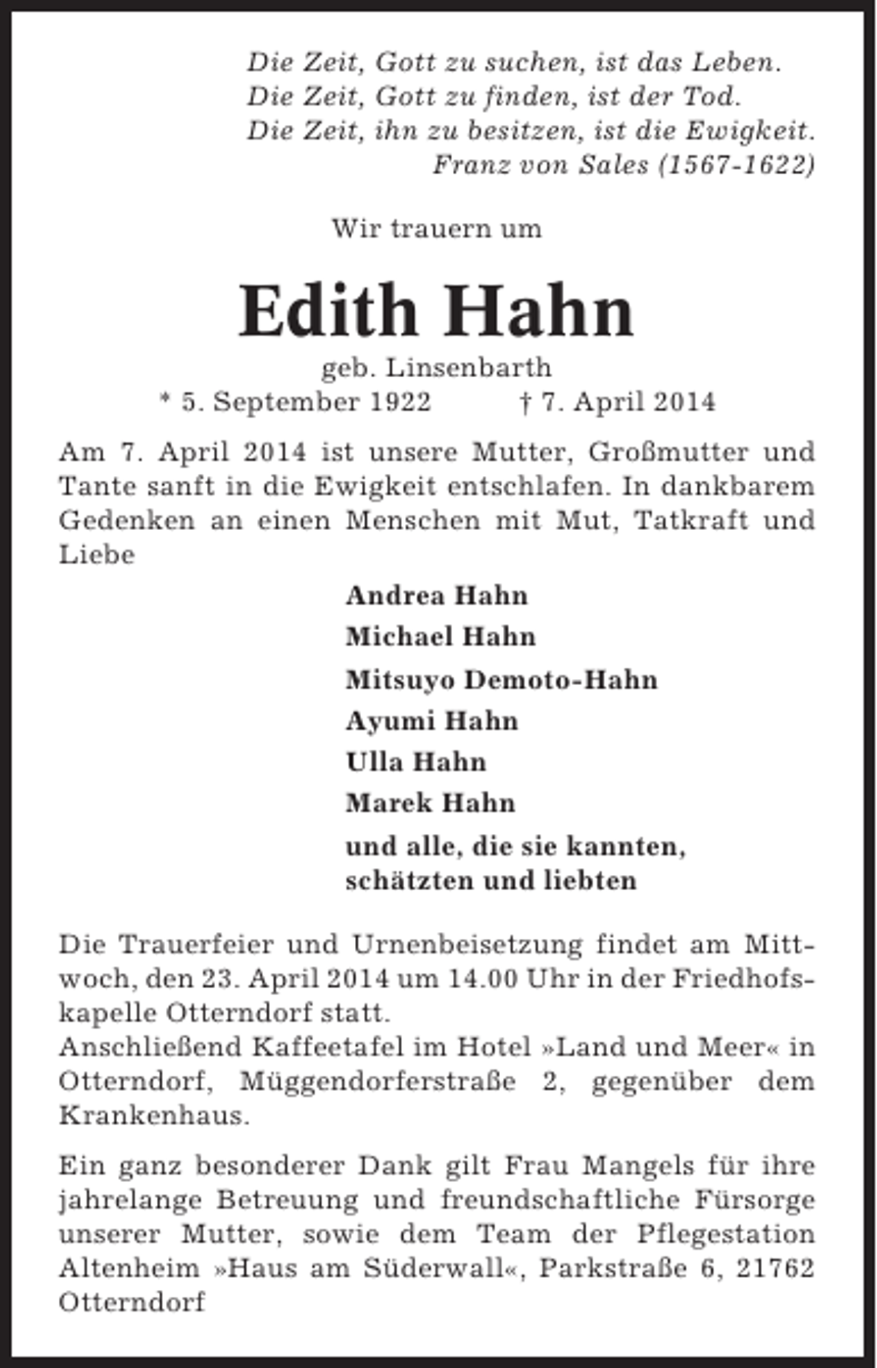 <p>Die Zeit, Gott zu suchen, ist das Leben.<br />Die Zeit, Gott zu finden, ist der Tod.<br />Die Zeit, ihn zu besitzen, ist die Ewigkeit.<br />Franz von Sales (1567-1622)<br />Wir trauern um</p><p>Edith Hahn<br />geb. Linsenbarth<br />* 5. September 1922<br />† 7. April 2014<br />Am 7. April 2014 ist unsere Mutter, Großmutter und<br />Tante sanft in die Ewigkeit entschlafen. In dankbarem<br />Gedenken an einen Menschen mit Mut, Tatkraft und<br />Liebe<br />Andrea Hahn<br />Michael Hahn<br />Mitsuyo Demoto-Hahn<br />Ayumi Hahn<br />Ulla Hahn<br />Marek Hahn<br />und alle, die sie kannten,<br />schätzten und liebten<br />Die Trauerfeier und Urnenbeisetzung findet am Mittwoch, den 23. April 2014 um 14.00 Uhr in der Friedhofskapelle Otterndorf statt.<br />Anschließend Kaffeetafel im Hotel »Land und Meer« in<br />Otterndorf, Müggendorferstraße 2, gegenüber dem<br />Krankenhaus.<br />Ein ganz besonderer Dank gilt Frau Mangels für ihre<br />jahrelange Betreuung und freundschaftliche Fürsorge<br />unserer Mutter, sowie dem Team der Pflegestation<br />Altenheim »Haus am Süderwall«, Parkstraße 6, 21762<br />Otterndorf</p>