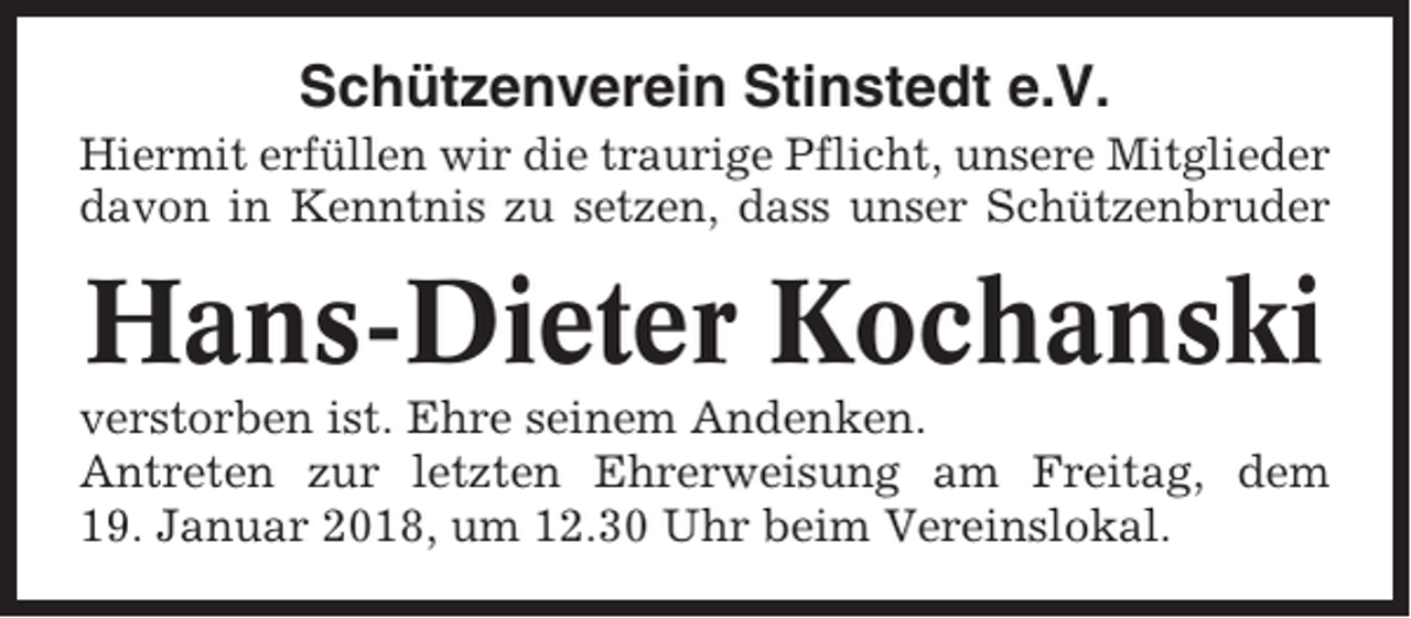 <p>Schützenverein Stinstedt e.V.<br />Hiermit erfüllen wir die traurige Pflicht, unsere Mitglieder<br />davon in Kenntnis zu setzen, dass unser Schützenbruder</p><p>Hans-Dieter Kochanski<br />verstorben ist. Ehre seinem Andenken.<br />Antreten zur letzten Ehrerweisung am Freitag, dem<br />19. Januar 2018, um 12.30 Uhr beim Vereinslokal.</p>