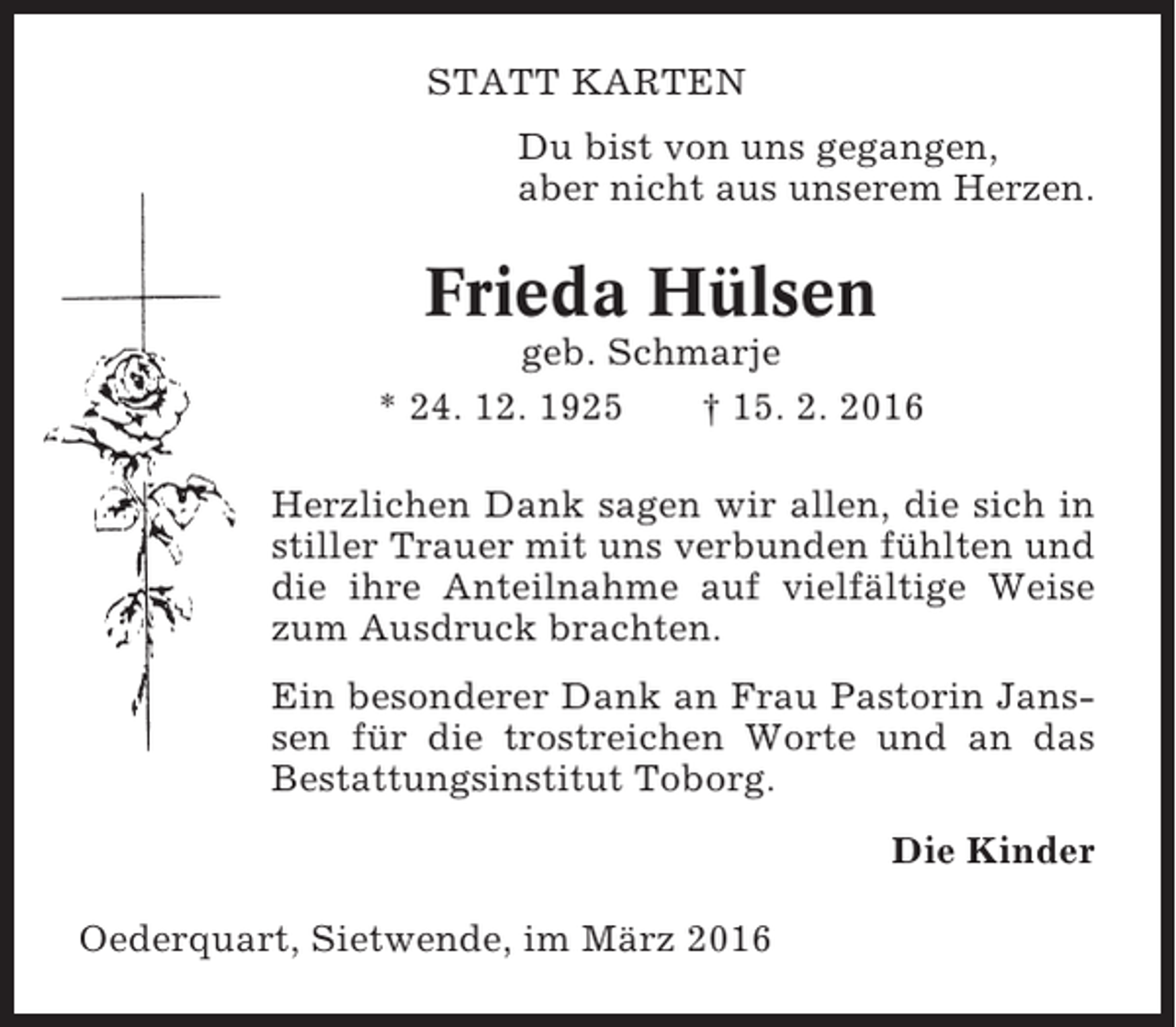 <p>STATT KARTEN<br />Du bist von uns gegangen,<br />aber nicht aus unserem Herzen.</p><p>Frieda Hülsen<br />geb. Schmarje<br />* 24. 12. 1925<br />† 15. 2. 2016<br />Herzlichen Dank sagen wir allen, die sich in<br />stiller Trauer mit uns verbunden fühlten und<br />die ihre Anteilnahme auf vielfältige Weise<br />zum Ausdruck brachten.<br />Ein besonderer Dank an Frau Pastorin Janssen für die trostreichen Worte und an das<br />Bestattungsinstitut Toborg.<br />Die Kinder<br />Oederquart, Sietwende, im März 2016</p>