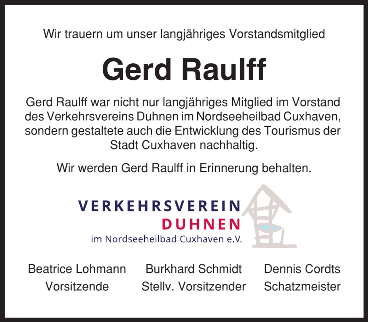 <p>Wir trauern um unser langjähriges Vorstandsmitglied</p><p>Gerd Raulff<br />Gerd Raulff war nicht nur langjähriges Mitglied im Vorstand<br />des Verkehrsvereins Duhnen im Nordseeheilbad Cuxhaven,<br />sondern gestaltete auch die Entwicklung des Tourismus der<br />Stadt Cuxhaven nachhaltig.<br />Wir werden Gerd Raulff in Erinnerung behalten.</p><p>Beatrice Lohmann<br />Vorsitzende</p><p>Burkhard Schmidt<br />Stellv. Vorsitzender</p><p>Dennis Cordts<br />Schatzmeister</p>