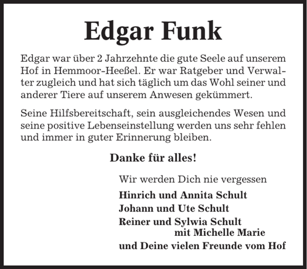 <p>Edgar Funk<br />Edgar war über 2 Jahrzehnte die gute Seele auf unserem<br />Hof in Hemmoor-Heeßel. Er war Ratgeber und Verwalter zugleich und hat sich täglich um das Wohl seiner und<br />anderer Tiere auf unserem Anwesen gekümmert.<br />Seine Hilfsbereitschaft, sein ausgleichendes Wesen und<br />seine positive Lebenseinstellung werden uns sehr fehlen<br />und immer in guter Erinnerung bleiben.</p><p>Danke für alles!<br />Wir werden Dich nie vergessen<br />Hinrich und Annita Schult<br />Johann und Ute Schult<br />Reiner und Sylwia Schult<br />mit Michelle Marie<br />und Deine vielen Freunde vom Hof</p>