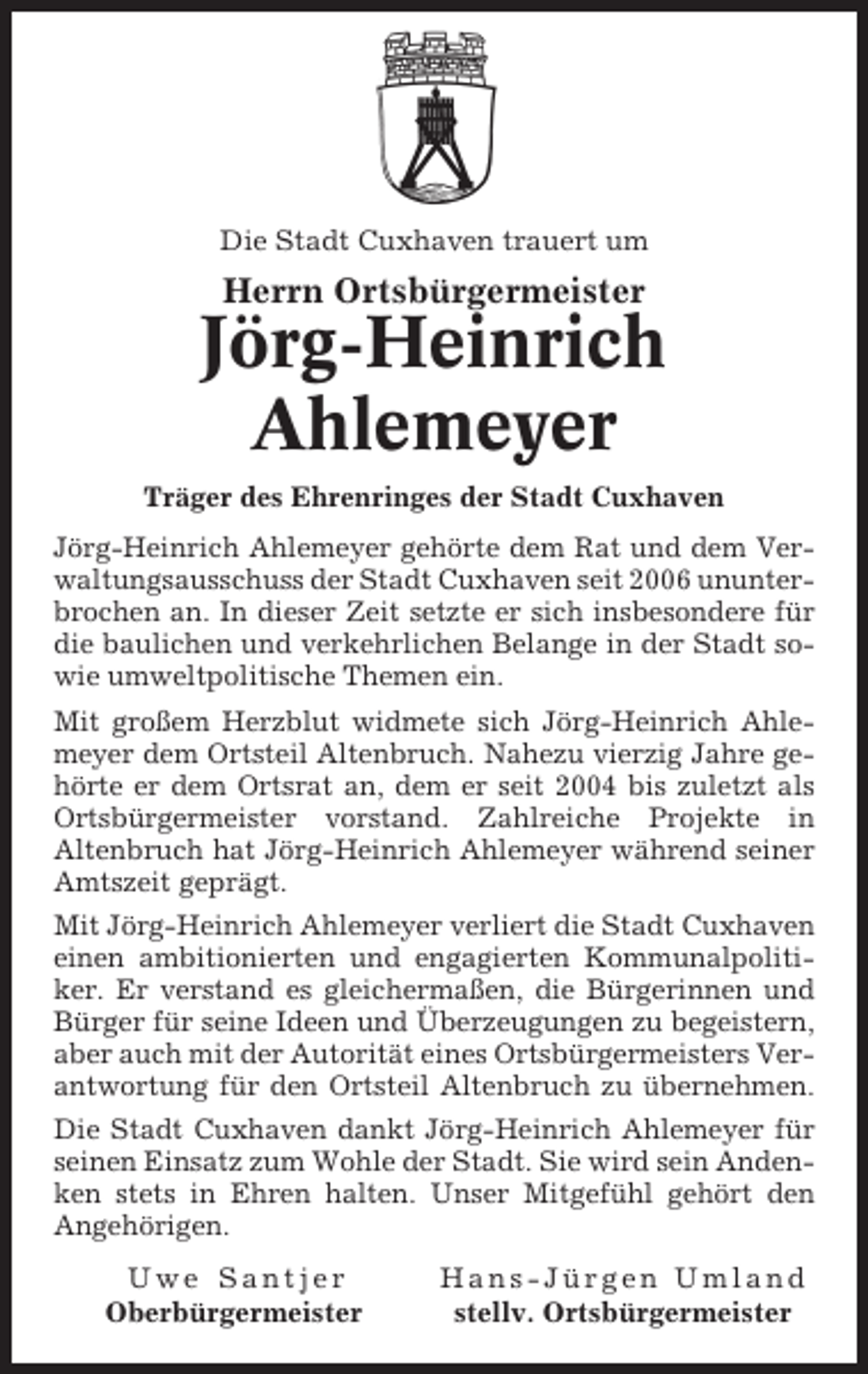 <p>Die Stadt Cuxhaven trauert um</p><p>Herrn Ortsbürgermeister</p><p>Jörg-Heinrich<br />Ahlemeyer<br />Träger des Ehrenringes der Stadt Cuxhaven<br />Jörg-Heinrich Ahlemeyer gehörte dem Rat und dem Verwaltungsausschuss der Stadt Cuxhaven seit 2006 ununterbrochen an. In dieser Zeit setzte er sich insbesondere für<br />die baulichen und verkehrlichen Belange in der Stadt sowie umweltpolitische Themen ein.<br />Mit großem Herzblut widmete sich Jörg-Heinrich Ahlemeyer dem Ortsteil Altenbruch. Nahezu vierzig Jahre gehörte er dem Ortsrat an, dem er seit 2004 bis zuletzt als<br />Ortsbürgermeister vorstand. Zahlreiche Projekte in<br />Altenbruch hat Jörg-Heinrich Ahlemeyer während seiner<br />Amtszeit geprägt.<br />Mit Jörg-Heinrich Ahlemeyer verliert die Stadt Cuxhaven<br />einen ambitionierten und engagierten Kommunalpolitiker. Er verstand es gleichermaßen, die Bürgerinnen und<br />Bürger für seine Ideen und Überzeugungen zu begeistern,<br />aber auch mit der Autorität eines Ortsbürgermeisters Verantwortung für den Ortsteil Altenbruch zu übernehmen.<br />Die Stadt Cuxhaven dankt Jörg-Heinrich Ahlemeyer für<br />seinen Einsatz zum Wohle der Stadt. Sie wird sein Andenken stets in Ehren halten. Unser Mitgefühl gehört den<br />Angehörigen.<br />Uwe Santjer<br />Oberbürgermeister</p><p>Hans-Jürgen Umland<br />stellv. Ortsbürgermeister</p>