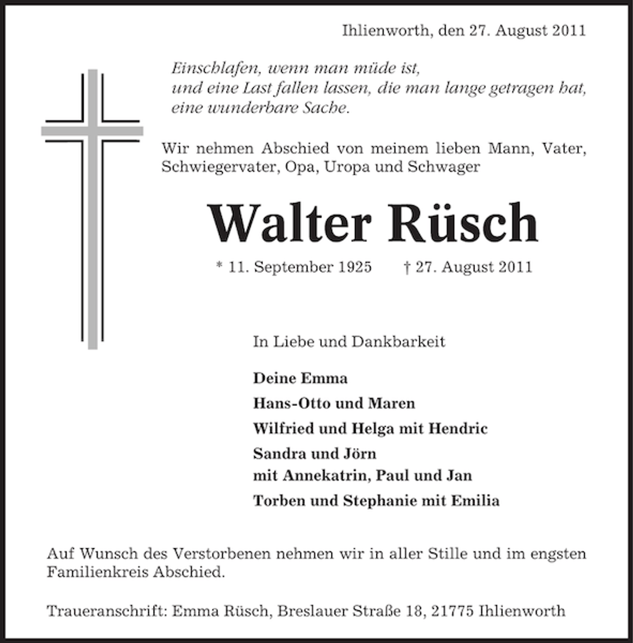<p>Ihlienworth, den 27. August 2011</p><p>Einschlafen, wenn man müde ist,<br />und eine Last fallen lassen, die man lange getragen hat,<br />eine wunderbare Sache.<br />Wir nehmen Abschied von meinem lieben Mann, Vater,<br />Schwiegervater, Opa, Uropa und Schwager</p><p>Walter Rüsch<br />* 11. September 1925</p><p>† 27. August 2011</p><p>In Liebe und Dankbarkeit<br />Deine Emma<br />Hans-Otto und Maren<br />Wilfried und Helga mit Hendric<br />Sandra und Jörn<br />mit Annekatrin, Paul und Jan<br />Torben und Stephanie mit Emilia<br />Auf Wunsch des Verstorbenen nehmen wir in aller Stille und im engsten<br />Familienkreis Abschied.<br />Traueranschrift: Emma Rüsch, Breslauer Straße 18, 21775 Ihlienworth</p>