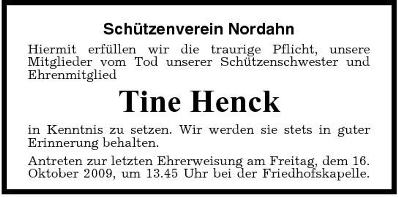 <p>Schützenverein Nordahn<br />Hiermit erfüllen wir die traurige Pflicht, unsere Mitglieder vom Tod unserer Schützenschwester und Ehrenmitglied</p><p>Tine Henck<br />in Kenntnis zu setzen. Wir werden sie stets in guter Erinnerung behalten. Antreten zur letzten Ehrerweisung am Freitag, dem 16. Oktober 2009, um 13.45 Uhr bei der Friedhofskapelle.</p>