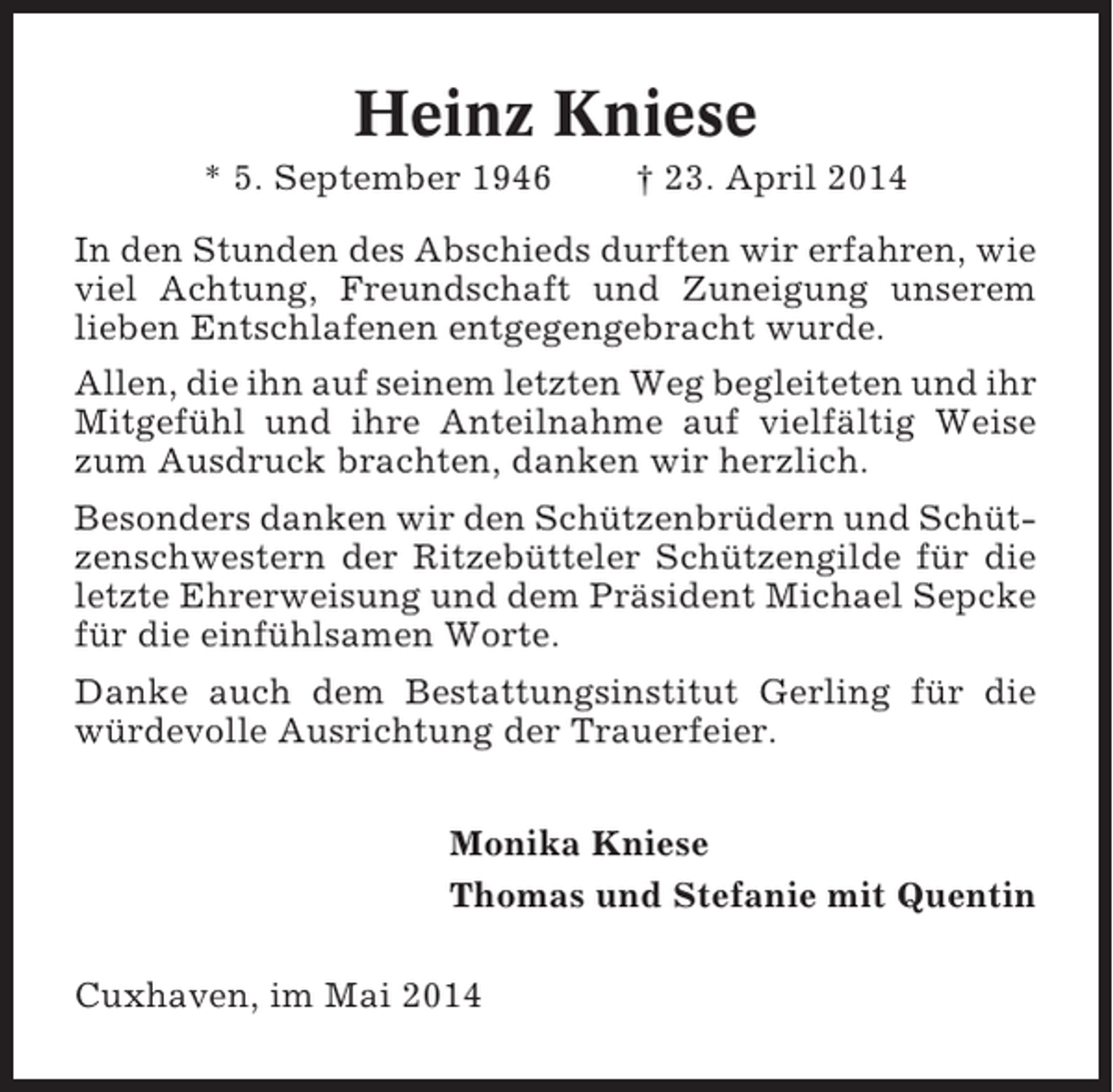 <p>Heinz Kniese<br />* 5. September 1946</p><p>† 23. April 2014</p><p>In den Stunden des Abschieds durften wir erfahren, wie<br />viel Achtung, Freundschaft und Zuneigung unserem<br />lieben Entschlafenen entgegengebracht wurde.<br />Allen, die ihn auf seinem letzten Weg begleiteten und ihr<br />Mitgefühl und ihre Anteilnahme auf vielfältig Weise<br />zum Ausdruck brachten, danken wir herzlich.<br />Besonders danken wir den Schützenbrüdern und Schützenschwestern der Ritzebütteler Schützengilde für die<br />letzte Ehrerweisung und dem Präsident Michael Sepcke<br />für die einfühlsamen Worte.<br />Danke auch dem Bestattungsinstitut Gerling für die<br />würdevolle Ausrichtung der Trauerfeier.<br />Monika Kniese<br />Thomas und Stefanie mit Quentin<br />Cuxhaven, im Mai 2014</p>