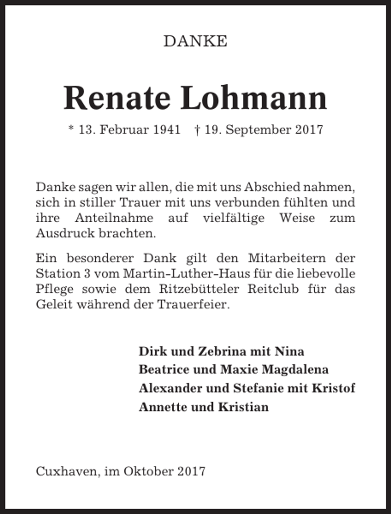 <p>DANKE</p><p>Renate Lohmann<br />* 13. Februar 1941</p><p>† 19. September 2017</p><p>Danke sagen wir allen, die mit uns Abschied nahmen,<br />sich in stiller Trauer mit uns verbunden fühlten und<br />ihre Anteilnahme auf vielfältige Weise zum<br />Ausdruck brachten.<br />Ein besonderer Dank gilt den Mitarbeitern der<br />Station 3 vom Martin-Luther-Haus für die liebevolle<br />Pflege sowie dem Ritzebütteler Reitclub für das<br />Geleit während der Trauerfeier.</p><p>Dirk und Zebrina mit Nina<br />Beatrice und Maxie Magdalena<br />Alexander und Stefanie mit Kristof<br />Annette und Kristian</p><p>Cuxhaven, im Oktober 2017</p>