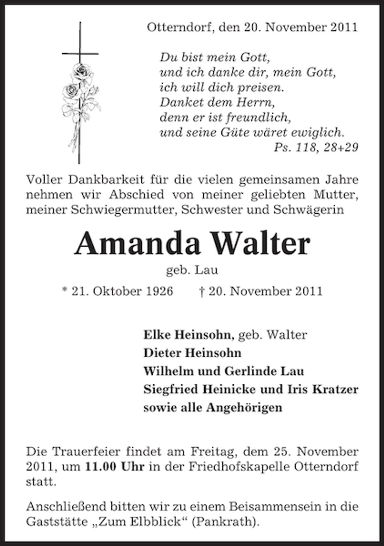 <p>Otterndorf, den 20. November 2011<br />Du bist mein Gott,<br />und ich danke dir, mein Gott,<br />ich will dich preisen.<br />Danket dem Herrn,<br />denn er ist freundlich,<br />und seine Güte wäret ewiglich.<br />Ps. 118, 28+29<br />Voller Dankbarkeit für die vielen gemeinsamen Jahre<br />nehmen wir Abschied von meiner geliebten Mutter,<br />meiner Schwiegermutter, Schwester und Schwägerin</p><p>Amanda Walter<br />geb. Lau<br />* 21. Oktober 1926</p><p>† 20. November 2011</p><p>Elke Heinsohn, geb. Walter<br />Dieter Heinsohn<br />Wilhelm und Gerlinde Lau<br />Siegfried Heinicke und Iris Kratzer<br />sowie alle Angehörigen</p><p>Die Trauerfeier findet am Freitag, dem 25. November<br />2011, um 11.00 Uhr in der Friedhofskapelle Otterndorf<br />statt.<br />Anschließend bitten wir zu einem Beisammensein in die<br />Gaststätte „Zum Elbblick“ (Pankrath).</p>