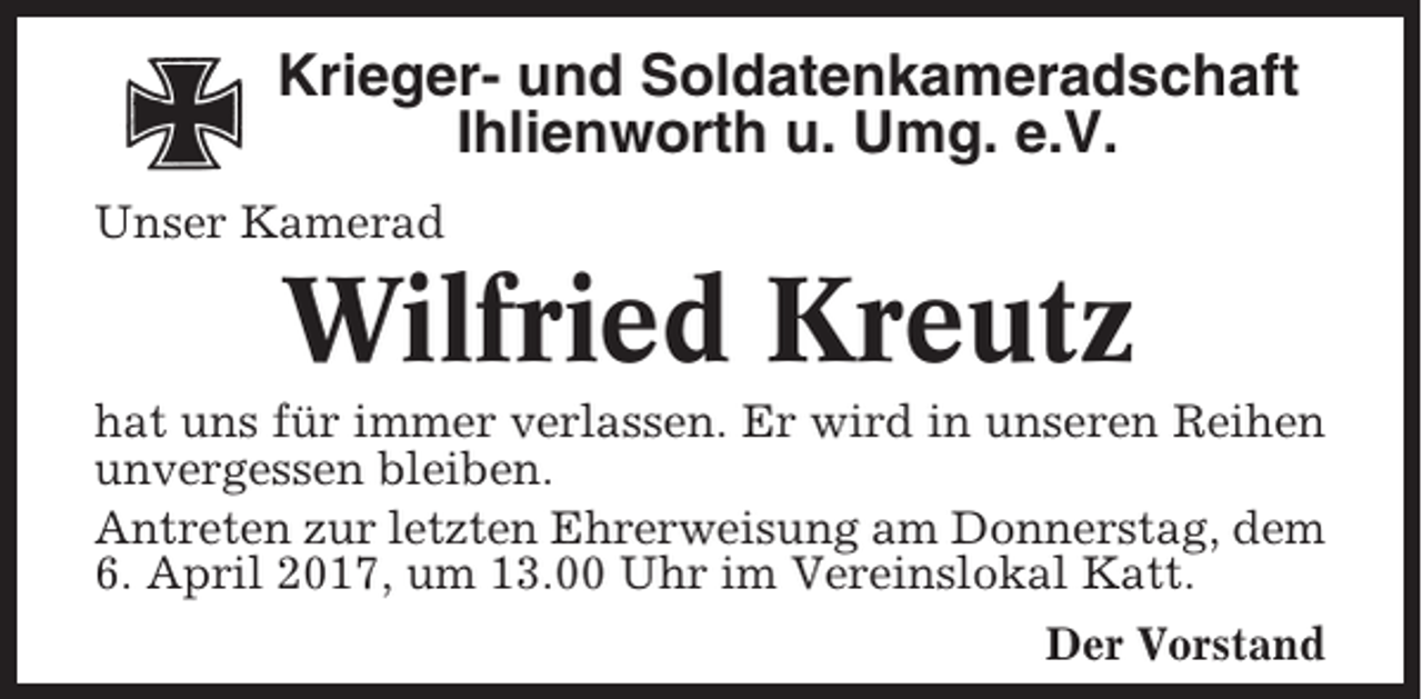 <p>Krieger- und Soldatenkameradschaft<br />Ihlienworth u. Umg. e.V.<br />Unser Kamerad</p><p>Wilfried Kreutz<br />hat uns für immer verlassen. Er wird in unseren Reihen<br />unvergessen bleiben.<br />Antreten zur letzten Ehrerweisung am Donnerstag, dem<br />6. April 2017, um 13.00 Uhr im Vereinslokal Katt.<br />Der Vorstand</p>