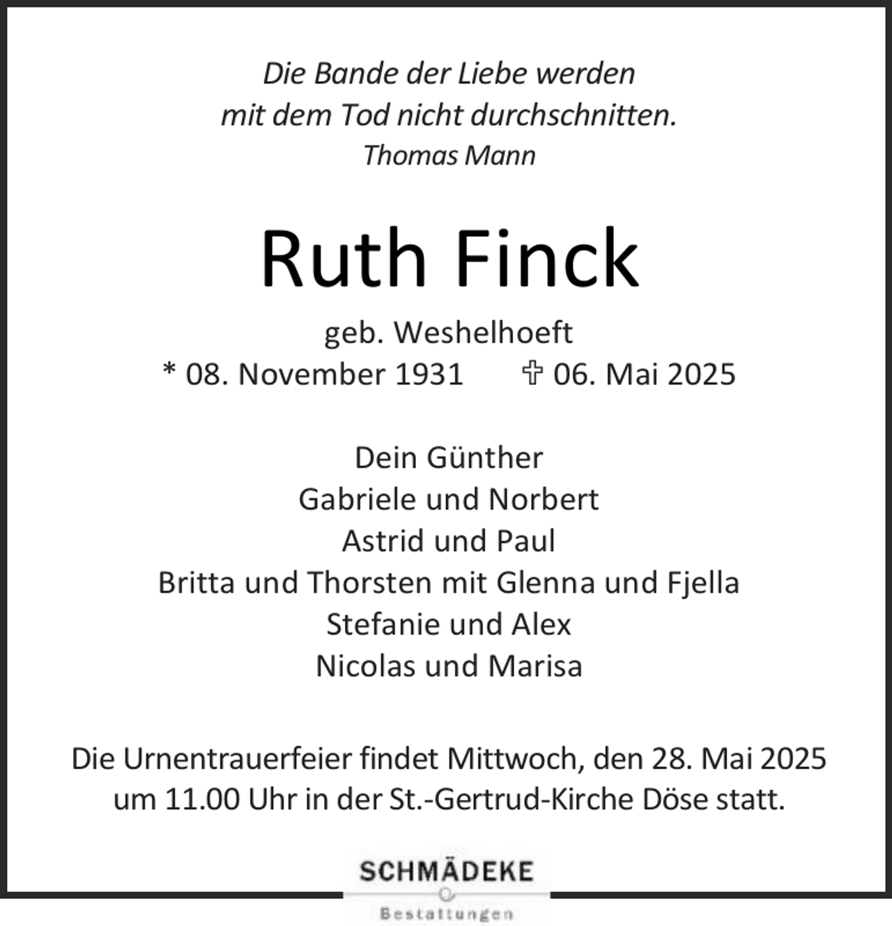 <p>Die Bande der Liebe werden<br />mit dem Tod nicht durchschnitten.<br />Thomas Mann</p><p>Ruth Finck</p><p>geb. Weshelhoeft<br />* 08. November 1931<br /> 06. Mai 2025<br />Dein Günther<br />Gabriele und Norbert<br />Astrid und Paul<br />Britta und Thorsten mit Glenna und Fjella<br />Stefanie und Alex<br />Nicolas und Marisa<br />Die Urnentrauerfeier findet Mittwoch, den 28. Mai 2025<br />um 11.00 Uhr in der St.-Gertrud-Kirche Döse statt.</p>