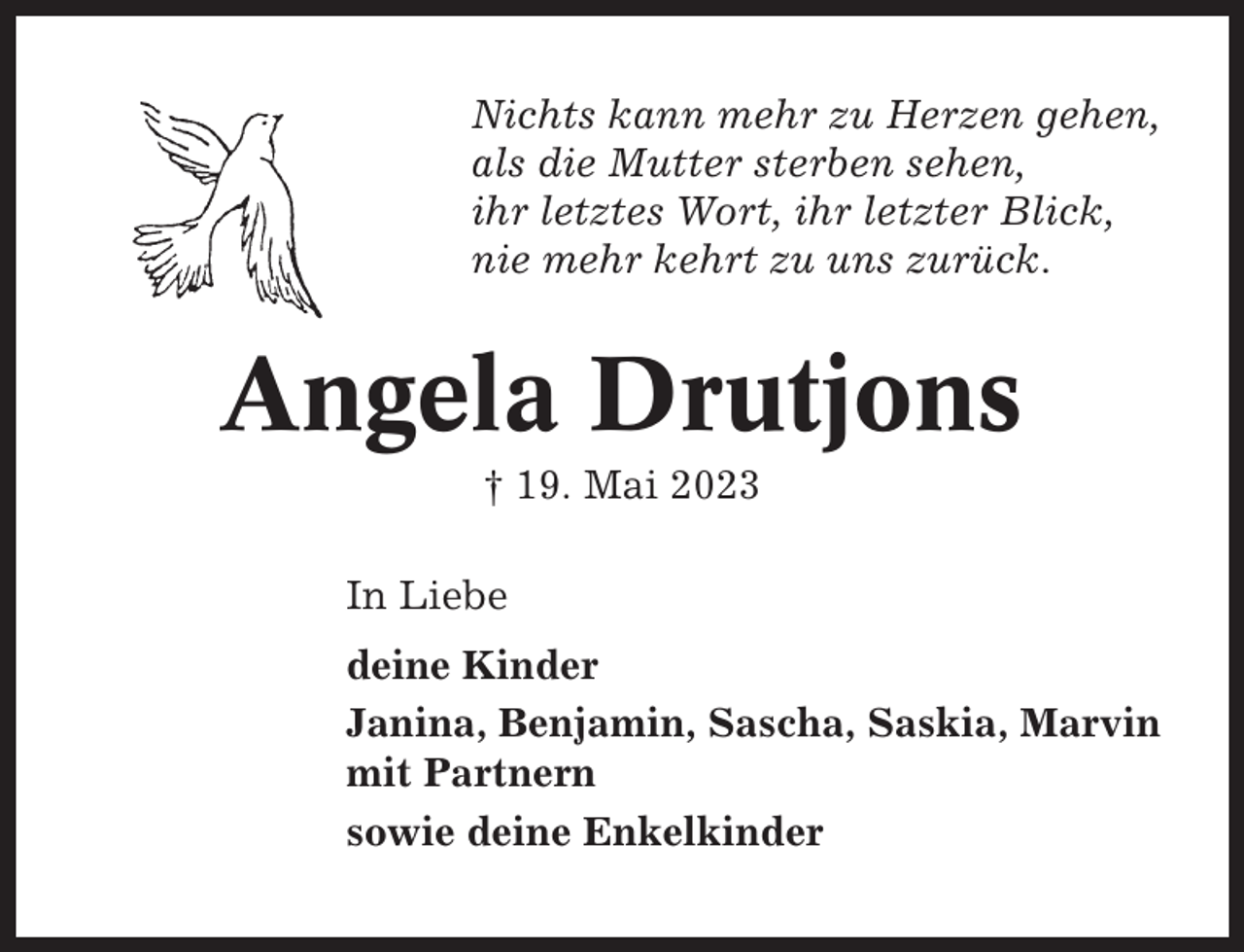 <p>Nichts kann mehr zu Herzen gehen,<br />als die Mutter sterben sehen,<br />ihr letztes Wort, ihr letzter Blick,<br />nie mehr kehrt zu uns zurück.</p><p>Angela Drutjons<br />† 19. Mai 2023<br />In Liebe<br />deine Kinder<br />Janina, Benjamin, Sascha, Saskia, Marvin<br />mit Partnern<br />sowie deine Enkelkinder</p>