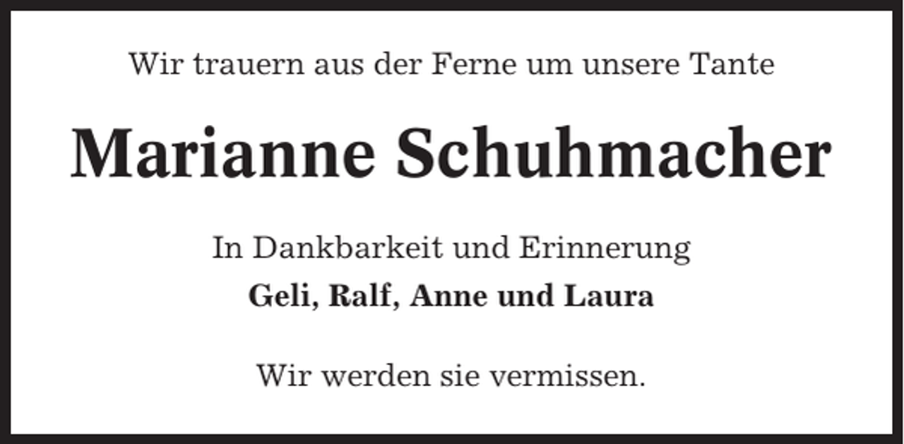 <p>Wir trauern aus der Ferne um unsere Tante</p><p>Marianne Schuhmacher<br />In Dankbarkeit und Erinnerung<br />Geli, Ralf, Anne und Laura<br />Wir werden sie vermissen.</p>