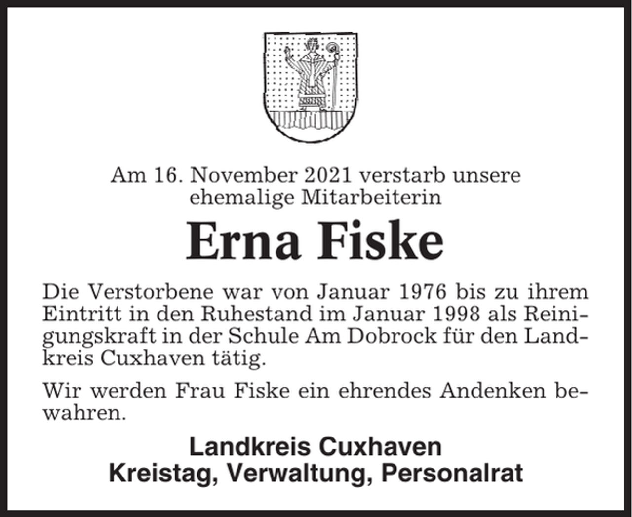 <p>Am 16. November 2021 verstarb unsere<br />ehemalige Mitarbeiterin</p><p>Erna Fiske<br />Die Verstorbene war von Januar 1976 bis zu ihrem<br />Eintritt in den Ruhestand im Januar 1998 als Reinigungskraft in der Schule Am Dobrock für den Landkreis Cuxhaven tätig.<br />Wir werden Frau Fiske ein ehrendes Andenken bewahren.</p><p>Landkreis Cuxhaven<br />Kreistag, Verwaltung, Personalrat</p>