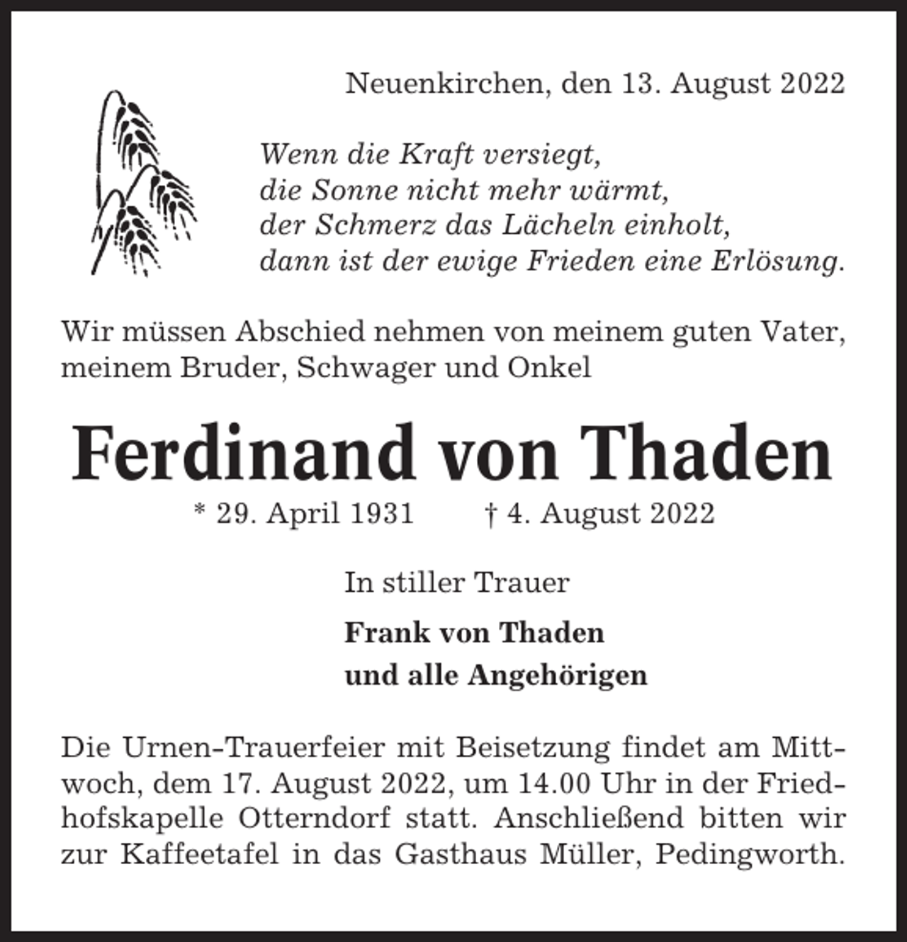 <p>Neuenkirchen, den 13. August 2022<br />Wenn die Kraft versiegt,<br />die Sonne nicht mehr wärmt,<br />der Schmerz das Lächeln einholt,<br />dann ist der ewige Frieden eine Erlösung.<br />Wir müssen Abschied nehmen von meinem guten Vater,<br />meinem Bruder, Schwager und Onkel</p><p>Ferdinand von Thaden<br />* 29. April 1931</p><p>† 4. August 2022</p><p>In stiller Trauer<br />Frank von Thaden<br />und alle Angehörigen<br />Die Urnen-Trauerfeier mit Beisetzung findet am Mittwoch, dem 17. August 2022, um 14.00 Uhr in der Friedhofskapelle Otterndorf statt. Anschließend bitten wir<br />zur Kaffeetafel in das Gasthaus Müller, Pedingworth.</p>