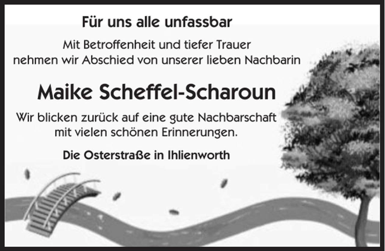 <p>Für uns alle unfassbar<br />Mit Betroffenheit und tiefer Trauer<br />nehmen wir Abschied von unserer lieben Nachbarin</p><p>Maike Scheffel-Scharoun<br />Wir blicken zurück auf eine gute Nachbarschaft<br />mit vielen schönen Erinnerungen.<br />Die Osterstraße in Ihlienworth</p>