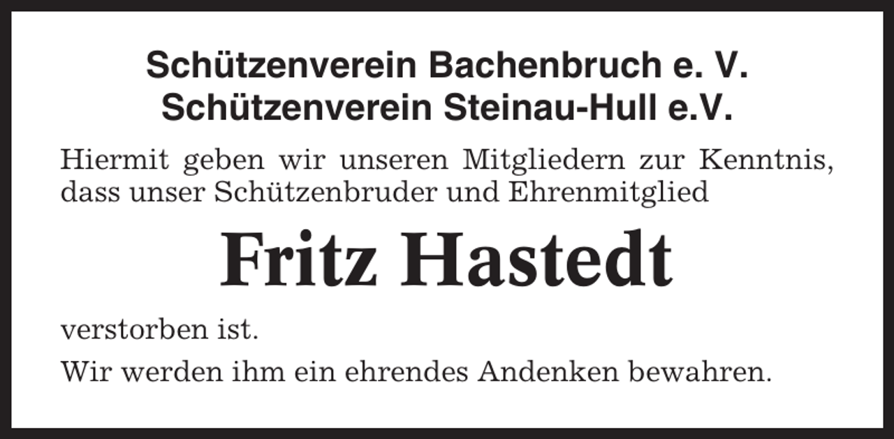 <p>Schützenverein Bachenbruch e. V.<br />Schützenverein Steinau-Hull e.V.<br />Hiermit geben wir unseren Mitgliedern zur Kenntnis,<br />dass unser Schützenbruder und Ehrenmitglied</p><p>Fritz Hastedt<br />verstorben ist.<br />Wir werden ihm ein ehrendes Andenken bewahren.</p>
