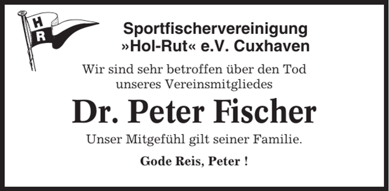 <p>Sportfischervereinigung<br />»Hol-Rut« e.V. Cuxhaven<br />Wir sind sehr betroffen über den Tod<br />unseres Vereinsmitgliedes</p><p>Dr. Peter Fischer<br />Unser Mitgefühl gilt seiner Familie.<br />Gode Reis, Peter !</p>