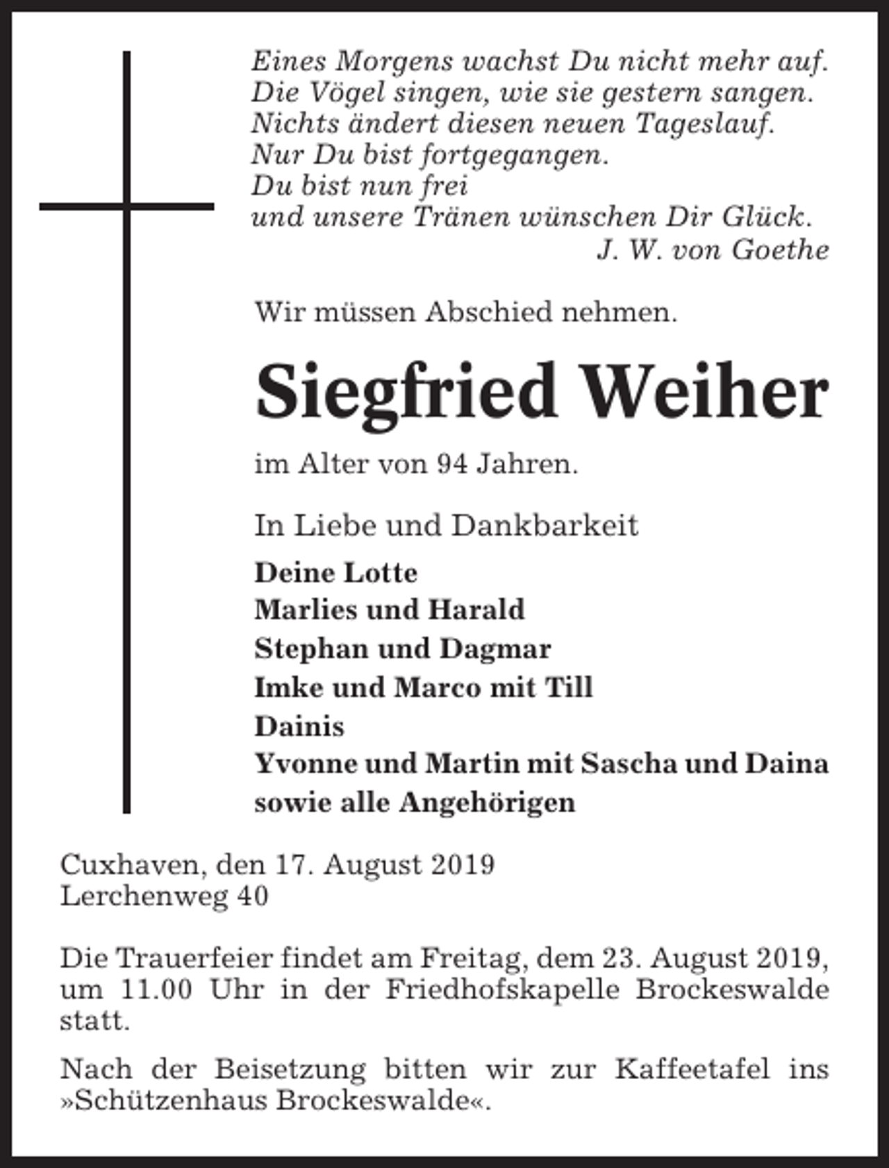 <p>Eines Morgens wachst Du nicht mehr auf.<br />Die Vögel singen, wie sie gestern sangen.<br />Nichts ändert diesen neuen Tageslauf.<br />Nur Du bist fortgegangen.<br />Du bist nun frei<br />und unsere Tränen wünschen Dir Glück.<br />J. W. von Goethe<br />Wir müssen Abschied nehmen.</p><p>Siegfried Weiher<br />im Alter von 94 Jahren.</p><p>In Liebe und Dankbarkeit<br />Deine Lotte<br />Marlies und Harald<br />Stephan und Dagmar<br />Imke und Marco mit Till<br />Dainis<br />Yvonne und Martin mit Sascha und Daina<br />sowie alle Angehörigen<br />Cuxhaven, den 17. August 2019<br />Lerchenweg 40<br />Die Trauerfeier findet am Freitag, dem 23. August 2019,<br />um 11.00 Uhr in der Friedhofskapelle Brockeswalde<br />statt.<br />Nach der Beisetzung bitten wir zur Kaffeetafel ins<br />»Schützenhaus Brockeswalde«.</p>