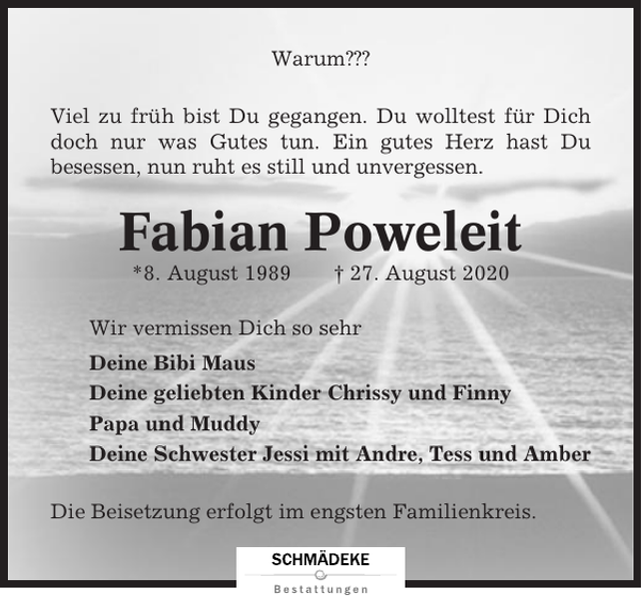 <p>Warum???<br />Viel zu früh bist Du gegangen. Du wolltest für Dich<br />doch nur was Gutes tun. Ein gutes Herz hast Du<br />besessen, nun ruht es still und unvergessen.</p><p>Fabian Poweleit<br />*8. August 1989</p><p>† 27. August 2020</p><p>Wir vermissen Dich so sehr<br />Deine Bibi Maus<br />Deine geliebten Kinder Chrissy und Finny<br />Papa und Muddy<br />Deine Schwester Jessi mit Andre, Tess und Amber<br />Die Beisetzung erfolgt im engsten Familienkreis.</p>