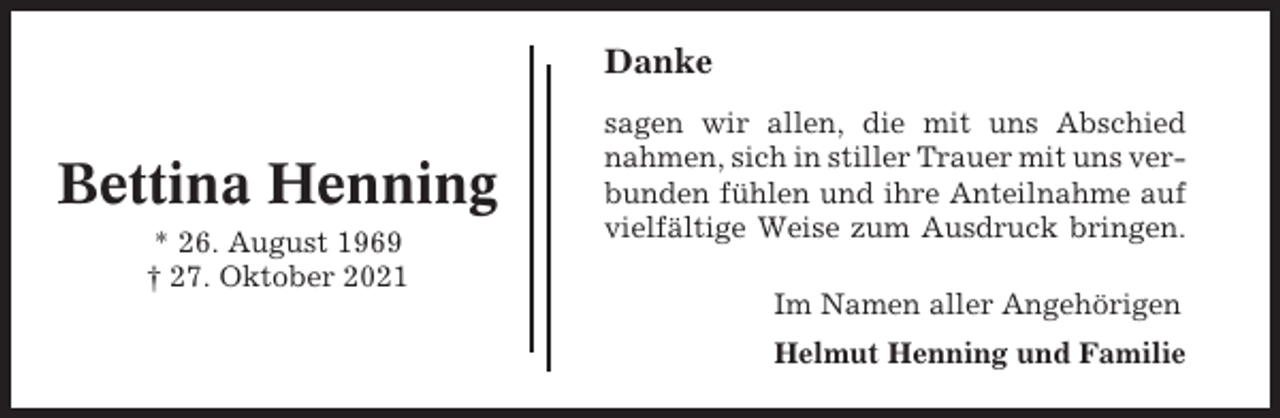 <p>Danke</p><p>Bettina Henning<br />* 26. August 1969<br />† 27. Oktober 2021</p><p>sagen wir allen, die mit uns Abschied<br />nahmen, sich in stiller Trauer mit uns verbunden fühlen und ihre Anteilnahme auf<br />vielfältige Weise zum Ausdruck bringen.<br />Im Namen aller Angehörigen<br />Helmut Henning und Familie</p>