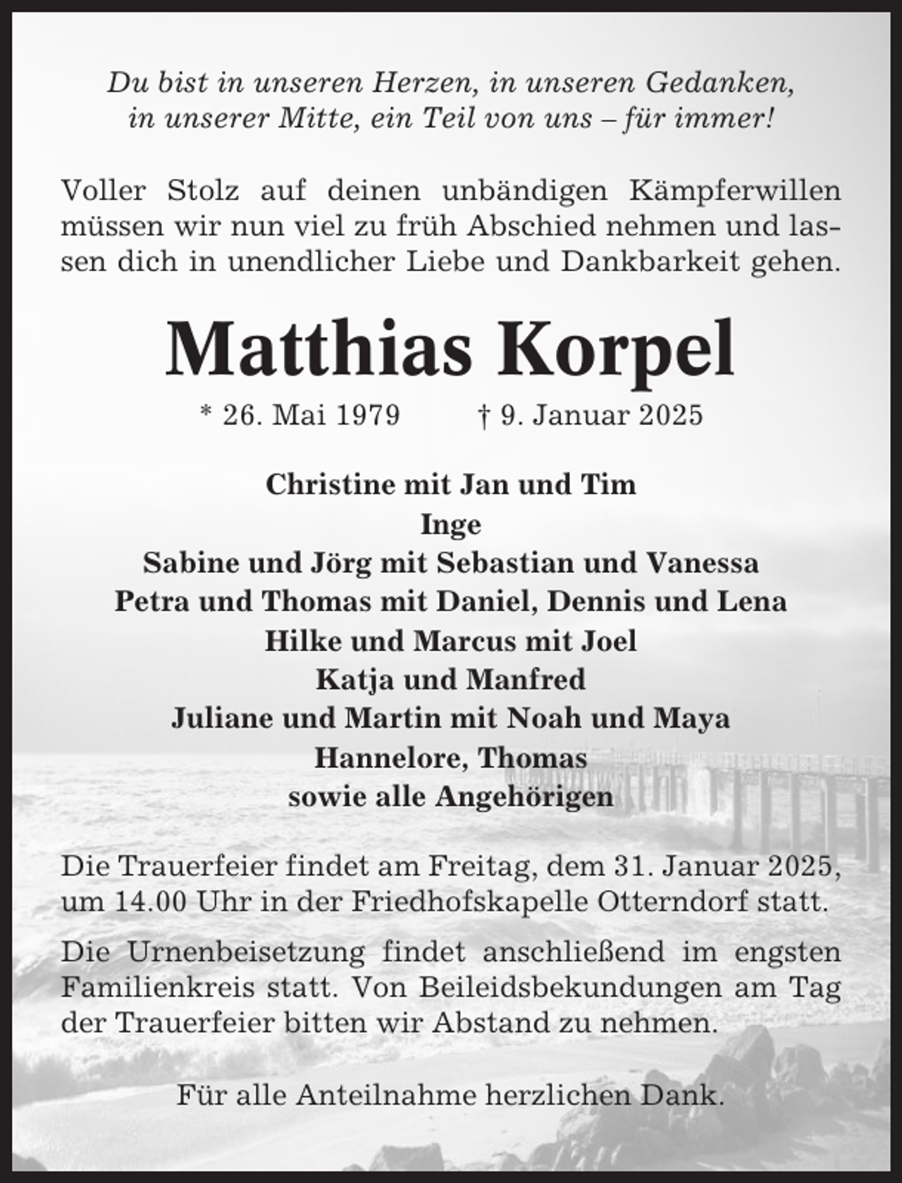 <p>Du bist in unseren Herzen, in unseren Gedanken,<br />in unserer Mitte, ein Teil von uns – für immer!<br />Voller Stolz auf deinen unbändigen Kämpferwillen<br />müssen wir nun viel zu früh Abschied nehmen und lassen dich in unendlicher Liebe und Dankbarkeit gehen.</p><p>Matthias Korpel<br />* 26. Mai 1979</p><p>† 9. Januar 2025</p><p>Christine mit Jan und Tim<br />Inge<br />Sabine und Jörg mit Sebastian und Vanessa<br />Petra und Thomas mit Daniel, Dennis und Lena<br />Hilke und Marcus mit Joel<br />Katja und Manfred<br />Juliane und Martin mit Noah und Maya<br />Hannelore, Thomas<br />sowie alle Angehörigen<br />Die Trauerfeier findet am Freitag, dem 31. Januar 2025,<br />um 14.00 Uhr in der Friedhofskapelle Otterndorf statt.<br />Die Urnenbeisetzung findet anschließend im engsten<br />Familienkreis statt. Von Beileidsbekundungen am Tag<br />der Trauerfeier bitten wir Abstand zu nehmen.<br />Für alle Anteilnahme herzlichen Dank.</p>