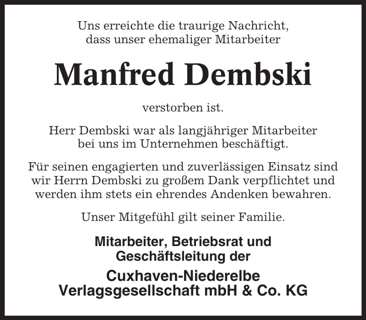 <p>Uns erreichte die traurige Nachricht,<br />dass unser ehemaliger Mitarbeiter</p><p>Manfred Dembski<br />verstorben ist.<br />Herr Dembski war als langjähriger Mitarbeiter<br />bei uns im Unternehmen beschäftigt.<br />Für seinen engagierten und zuverlässigen Einsatz sind<br />wir Herrn Dembski zu großem Dank verpflichtet und<br />werden ihm stets ein ehrendes Andenken bewahren.<br />Unser Mitgefühl gilt seiner Familie.</p><p>Mitarbeiter, Betriebsrat und<br />Geschäftsleitung der</p><p>Cuxhaven-Niederelbe<br />Verlagsgesellschaft mbH &amp; Co. KG</p>