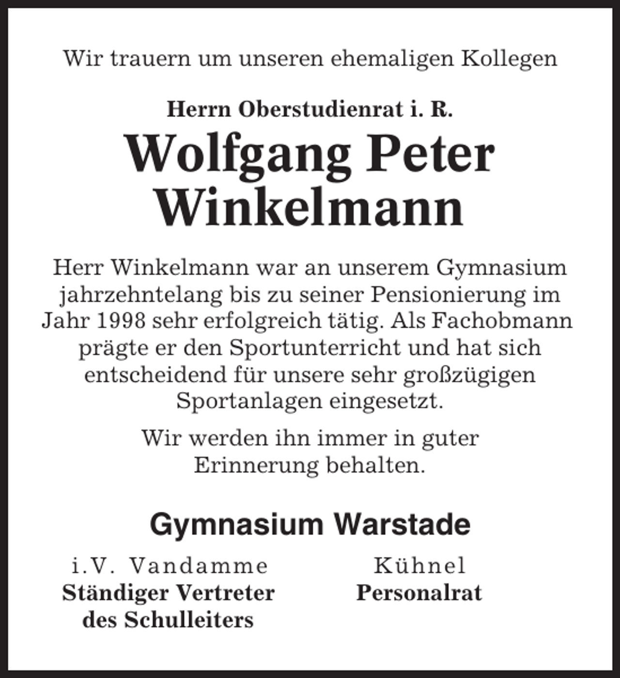 <p>Wir trauern um unseren ehemaligen Kollegen<br />Herrn Oberstudienrat i. R.</p><p>Wolfgang Peter<br />Winkelmann<br />Herr Winkelmann war an unserem Gymnasium<br />jahrzehntelang bis zu seiner Pensionierung im<br />Jahr 1998 sehr erfolgreich tätig. Als Fachobmann<br />prägte er den Sportunterricht und hat sich<br />entscheidend für unsere sehr großzügigen<br />Sportanlagen eingesetzt.<br />Wir werden ihn immer in guter<br />Erinnerung behalten.</p><p>Gymnasium Warstade<br />i.V. Van d amme<br />Ständiger Vertreter<br />des Schulleiters</p><p>Kühnel<br />Personalrat</p>
