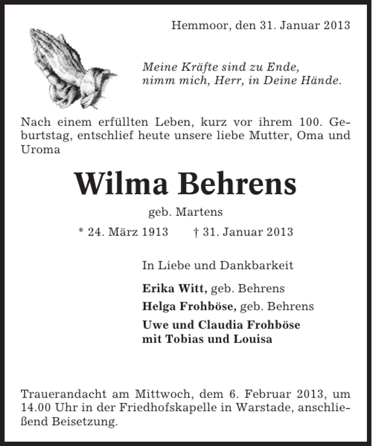 <p>Hemmoor, den 31. Januar 2013<br />Meine Kräfte sind zu Ende,<br />nimm mich, Herr, in Deine Hände.<br />Nach einem erfüllten Leben, kurz vor ihrem 100. Geburtstag, entschlief heute unsere liebe Mutter, Oma und<br />Uroma</p><p>Wilma Behrens<br />geb. Martens<br />* 24. März 1913</p><p>† 31. Januar 2013</p><p>In Liebe und Dankbarkeit<br />Erika Witt, geb. Behrens<br />Helga Frohböse, geb. Behrens<br />Uwe und Claudia Frohböse<br />mit Tobias und Louisa</p><p>Trauerandacht am Mittwoch, dem 6. Februar 2013, um<br />14.00 Uhr in der Friedhofskapelle in Warstade, anschließend Beisetzung.</p>