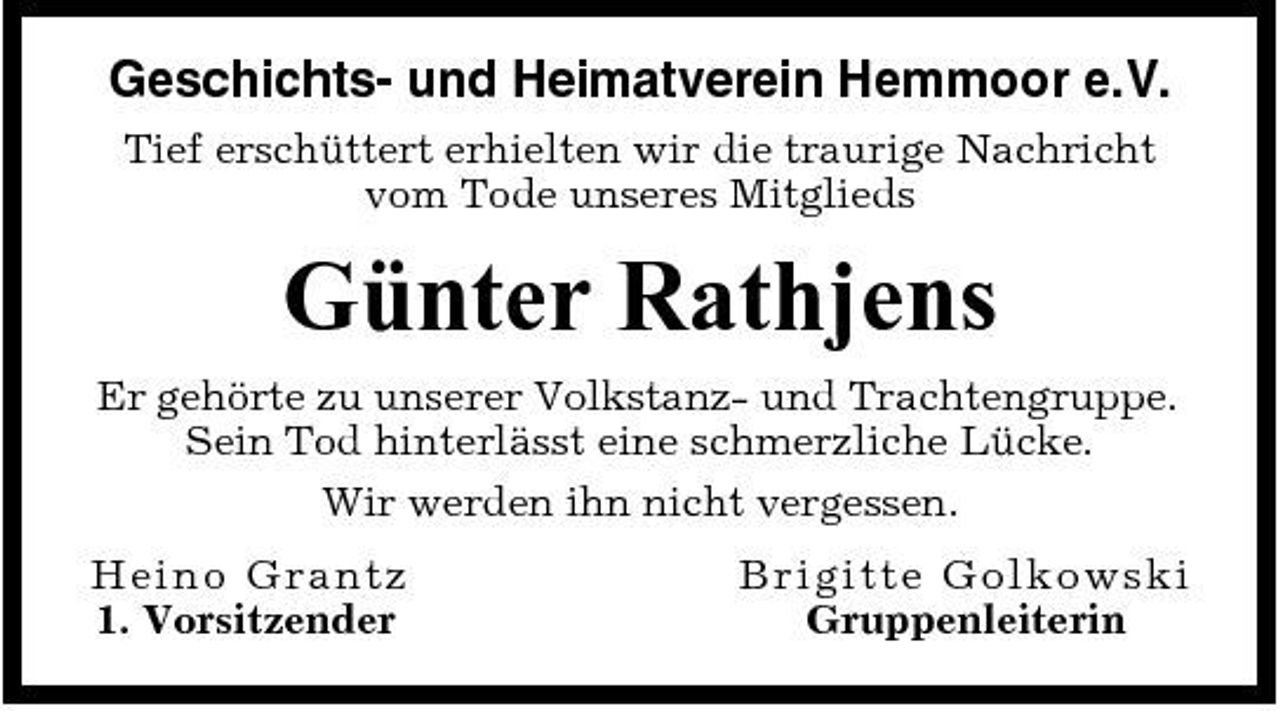 <p>Geschichts- und Heimatverein Hemmoor e.V.<br />Tief erschüttert erhielten wir die traurige Nachricht vom Tode unseres Mitglieds</p><p>Günter Rathjens<br />Er gehörte zu unserer Volkstanz- und Trachtengruppe. Sein Tod hinterlässt eine schmerzliche Lücke. Wir werden ihn nicht vergessen. Heino G ra n tz 1. Vorsitzender Bri g i t t e Go l ko wski Gruppenleiterin</p>