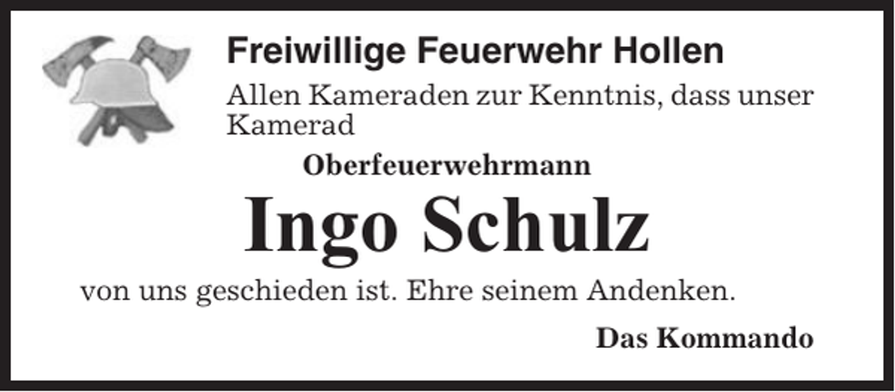 <p>Freiwillige Feuerwehr Hollen<br />Allen Kameraden zur Kenntnis, dass unser<br />Kamerad<br />Oberfeuerwehrmann</p><p>Ingo Schulz<br />von uns geschieden ist. Ehre seinem Andenken.<br />Das Kommando</p>
