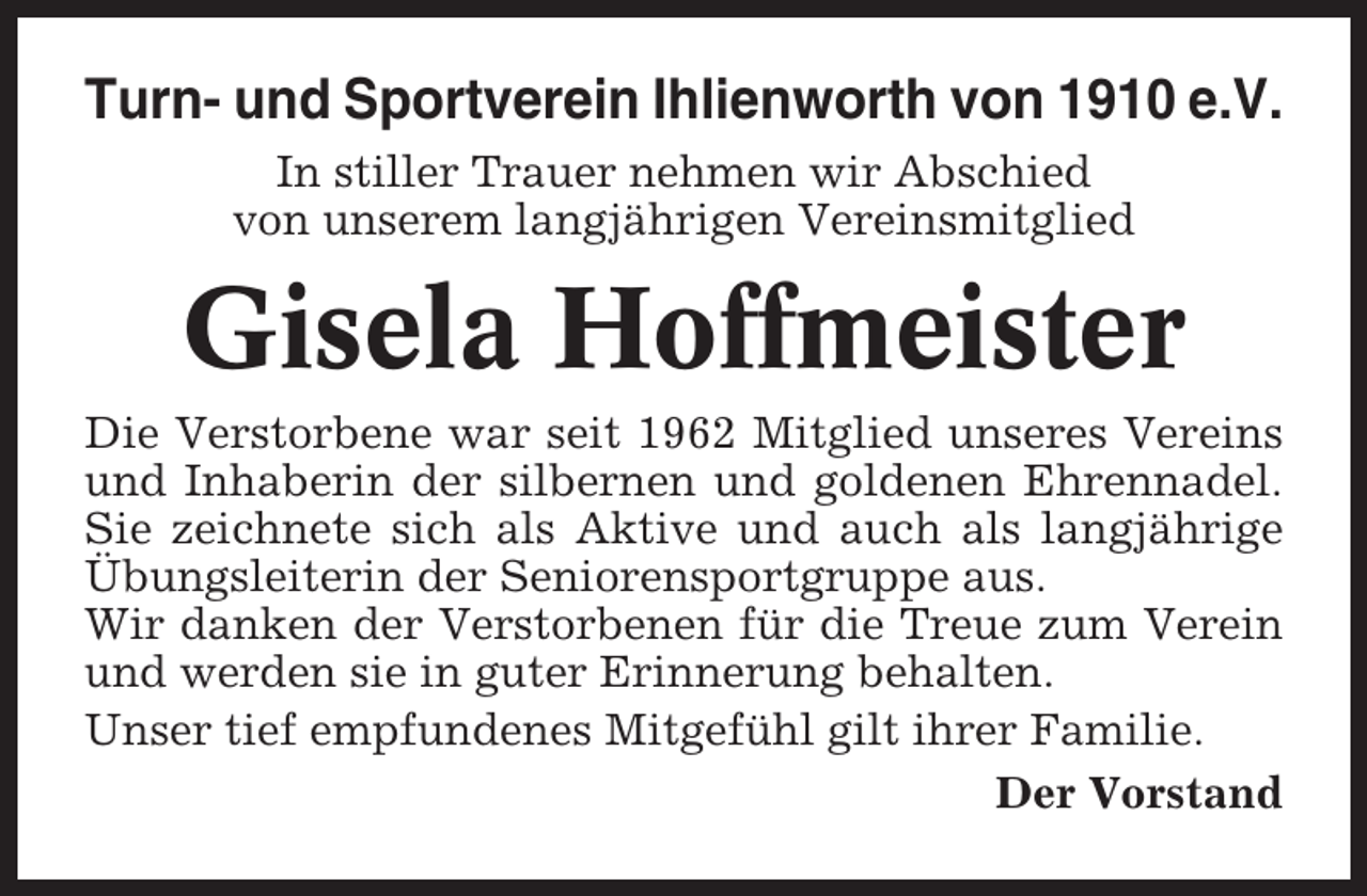 <p>Turn- und Sportverein Ihlienworth von 1910 e.V.<br />In stiller Trauer nehmen wir Abschied<br />von unserem langjährigen Vereinsmitglied</p><p>Gisela Hoffmeister<br />Die Verstorbene war seit 1962 Mitglied unseres Vereins<br />und Inhaberin der silbernen und goldenen Ehrennadel.<br />Sie zeichnete sich als Aktive und auch als langjährige<br />Übungsleiterin der Seniorensportgruppe aus.<br />Wir danken der Verstorbenen für die Treue zum Verein<br />und werden sie in guter Erinnerung behalten.<br />Unser tief empfundenes Mitgefühl gilt ihrer Familie.<br />Der Vorstand</p>