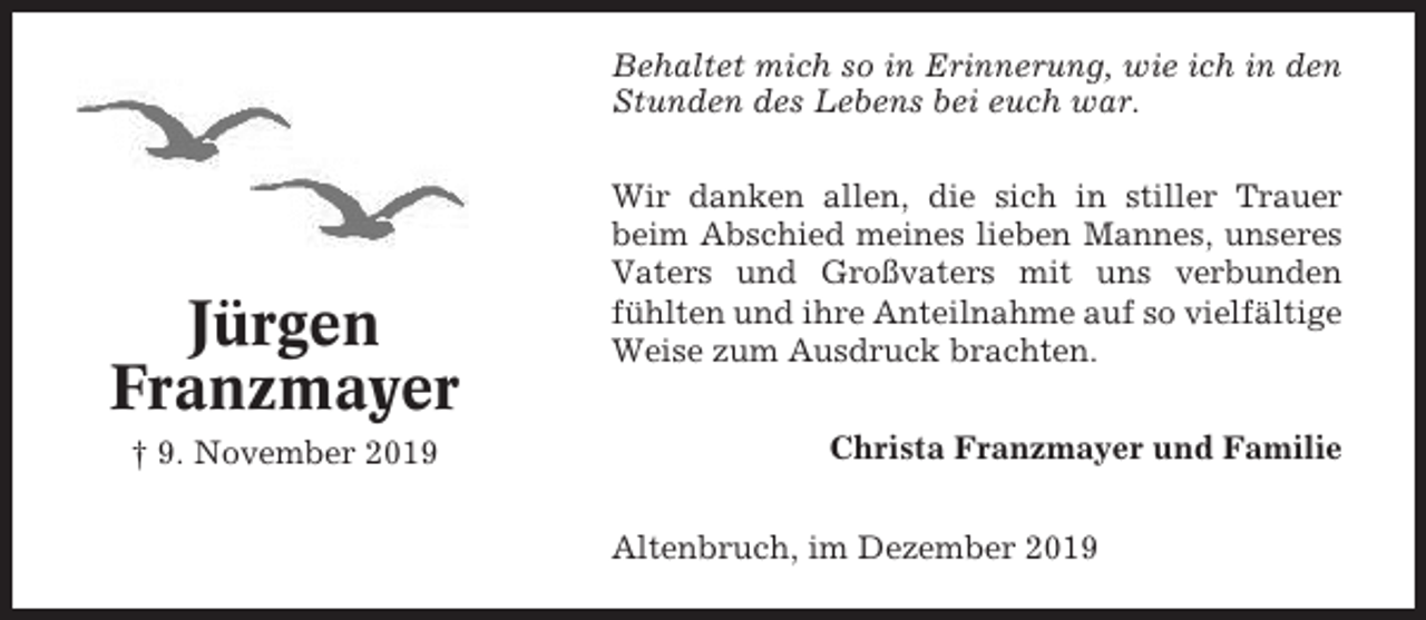<p>Behaltet mich so in Erinnerung, wie ich in den<br />Stunden des Lebens bei euch war.</p><p>Jürgen<br />Franzmayer<br />† 9. November 2019</p><p>Wir danken allen, die sich in stiller Trauer<br />beim Abschied meines lieben Mannes, unseres<br />Vaters und Großvaters mit uns verbunden<br />fühlten und ihre Anteilnahme auf so vielfältige<br />Weise zum Ausdruck brachten.<br />Christa Franzmayer und Familie<br />Altenbruch, im Dezember 2019</p>