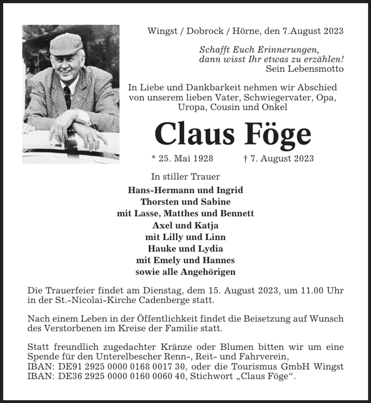 <p>Wingst / Dobrock / Hörne, den 7.August 2023<br />Schafft Euch Erinnerungen,<br />dann wisst Ihr etwas zu erzählen!<br />Sein Lebensmotto<br />In Liebe und Dankbarkeit nehmen wir Abschied<br />von unserem lieben Vater, Schwiegervater, Opa,<br />Uropa, Cousin und Onkel</p><p>Claus Föge<br />* 25. Mai 1928</p><p>† 7. August 2023</p><p>In stiller Trauer<br />Hans-Hermann und Ingrid<br />Thorsten und Sabine<br />mit Lasse, Matthes und Bennett<br />Axel und Katja<br />mit Lilly und Linn<br />Hauke und Lydia<br />mit Emely und Hannes<br />sowie alle Angehörigen<br />Die Trauerfeier findet am Dienstag, dem 15. August 2023, um 11.00 Uhr<br />in der St.-Nicolai-Kirche Cadenberge statt.<br />Nach einem Leben in der Öffentlichkeit findet die Beisetzung auf Wunsch<br />des Verstorbenen im Kreise der Familie statt.<br />Statt freundlich zugedachter Kränze oder Blumen bitten wir um eine<br />Spende für den Unterelbescher Renn-, Reit- und Fahrverein,<br />IBAN: DE91 2925 000168 0017 30, oder die Tourismus GmbH Wingst<br />IBAN: DE36 2925 00016060 40, Stichwort „Claus Föge“.</p>