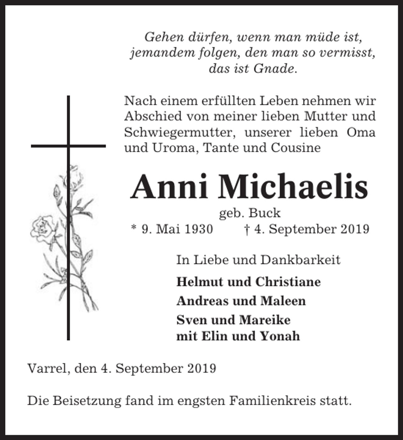 <p>Gehen dürfen, wenn man müde ist,<br />jemandem folgen, den man so vermisst,<br />das ist Gnade.<br />Nach einem erfüllten Leben nehmen wir<br />Abschied von meiner lieben Mutter und<br />Schwiegermutter, unserer lieben Oma<br />und Uroma, Tante und Cousine</p><p>Anni Michaelis<br />* 9. Mai 1930</p><p>geb. Buck<br />† 4. September 2019</p><p>In Liebe und Dankbarkeit<br />Helmut und Christiane<br />Andreas und Maleen<br />Sven und Mareike<br />mit Elin und Yonah<br />Varrel, den 4. September 2019<br />Die Beisetzung fand im engsten Familienkreis statt.</p>