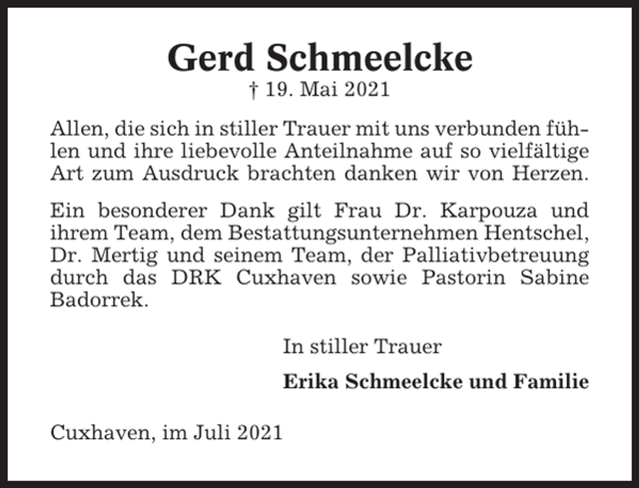 <p>Gerd Schmeelcke<br />† 19. Mai 2021<br />Allen, die sich in stiller Trauer mit uns verbunden fühlen und ihre liebevolle Anteilnahme auf so vielfältige<br />Art zum Ausdruck brachten danken wir von Herzen.<br />Ein besonderer Dank gilt Frau Dr. Karpouza und<br />ihrem Team, dem Bestattungsunternehmen Hentschel,<br />Dr. Mertig und seinem Team, der Palliativbetreuung<br />durch das DRK Cuxhaven sowie Pastorin Sabine<br />Badorrek.<br />In stiller Trauer<br />Erika Schmeelcke und Familie<br />Cuxhaven, im Juli 2021</p>