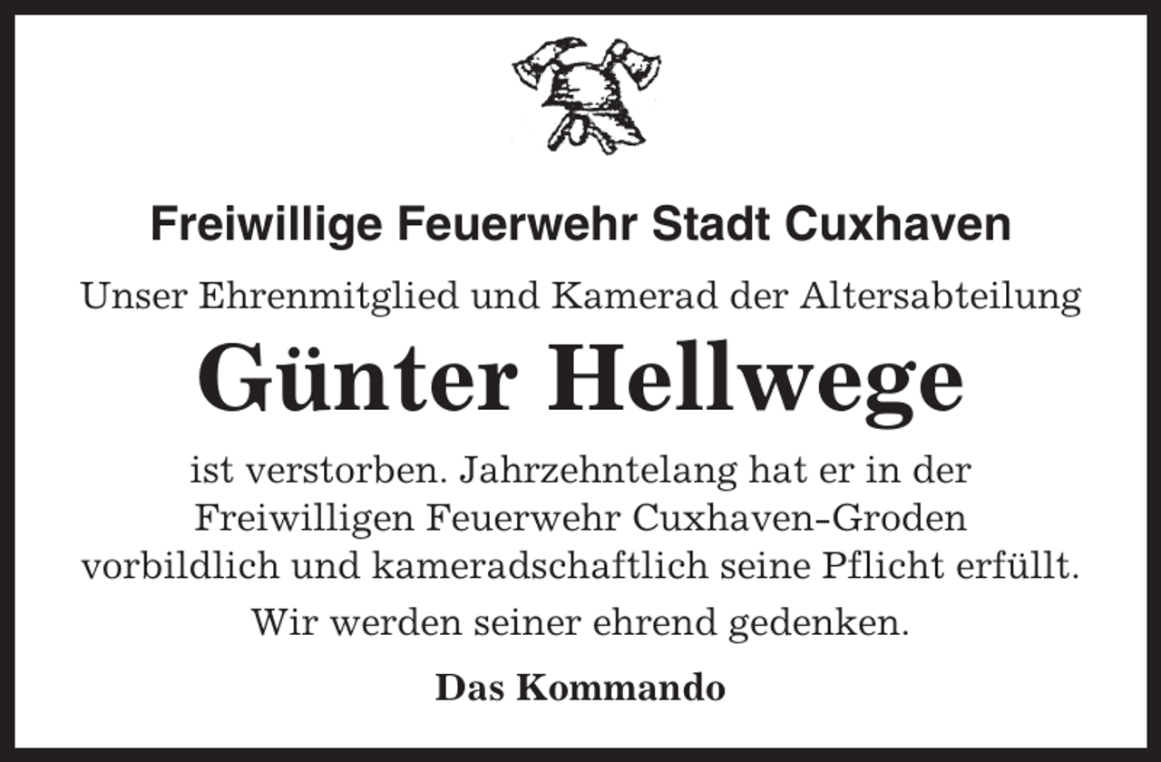 <p>Freiwillige Feuerwehr Stadt Cuxhaven<br />Unser Ehrenmitglied und Kamerad der Altersabteilung</p><p>Günter Hellwege<br />ist verstorben. Jahrzehntelang hat er in der<br />Freiwilligen Feuerwehr Cuxhaven-Groden<br />vorbildlich und kameradschaftlich seine Pflicht erfüllt.<br />Wir werden seiner ehrend gedenken.<br />Das Kommando</p>