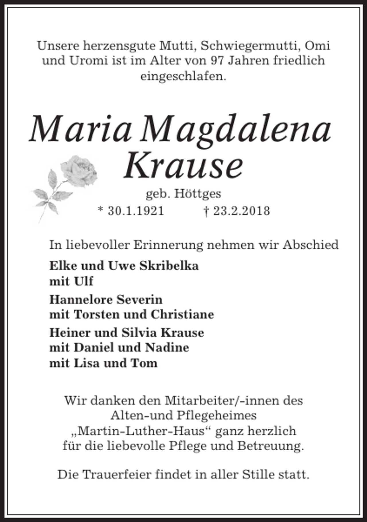 <p>Unsere herzensgute Mutti, Schwiegermutti, Omi<br />und Uromi ist im Alter von 97 Jahren friedlich<br />eingeschlafen.</p><p>Maria Magdalena<br />Krause<br />geb. Höttges<br />* 30.1.1921<br />† 23.2.2018<br />In liebevoller Erinnerung nehmen wir Abschied<br />Elke und Uwe Skribelka<br />mit Ulf<br />Hannelore Severin<br />mit Torsten und Christiane<br />Heiner und Silvia Krause<br />mit Daniel und Nadine<br />mit Lisa und Tom<br />Wir danken den Mitarbeiter/-innen des<br />Alten-und Pflegeheimes<br />„Martin-Luther-Haus“ ganz herzlich<br />für die liebevolle Pflege und Betreuung.<br />Die Trauerfeier findet in aller Stille statt.</p>