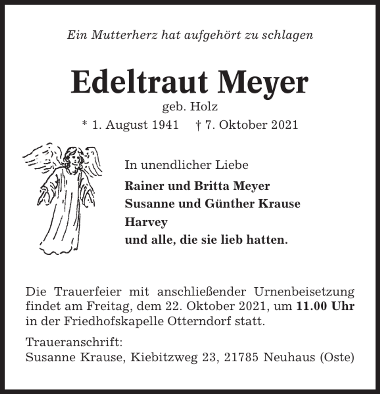 <p>Ein Mutterherz hat aufgehört zu schlagen</p><p>Edeltraut Meyer<br />geb. Holz<br />* 1. August 1941 † 7. Oktober 2021<br />In unendlicher Liebe<br />Rainer und Britta Meyer<br />Susanne und Günther Krause<br />Harvey<br />und alle, die sie lieb hatten.</p><p>Die Trauerfeier mit anschließender Urnenbeisetzung<br />findet am Freitag, dem 22. Oktober 2021, um 11.00 Uhr<br />in der Friedhofskapelle Otterndorf statt.<br />Traueranschrift:<br />Susanne Krause, Kiebitzweg 23, 21785 Neuhaus (Oste)</p>