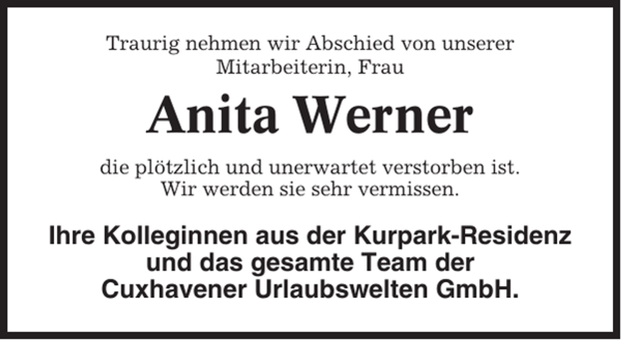 <p>Traurig nehmen wir Abschied von unserer<br />Mitarbeiterin, Frau</p><p>Anita Werner<br />die plötzlich und unerwartet verstorben ist.<br />Wir werden sie sehr vermissen.</p><p>Ihre Kolleginnen aus der Kurpark-Residenz<br />und das gesamte Team der<br />Cuxhavener Urlaubswelten GmbH.</p>