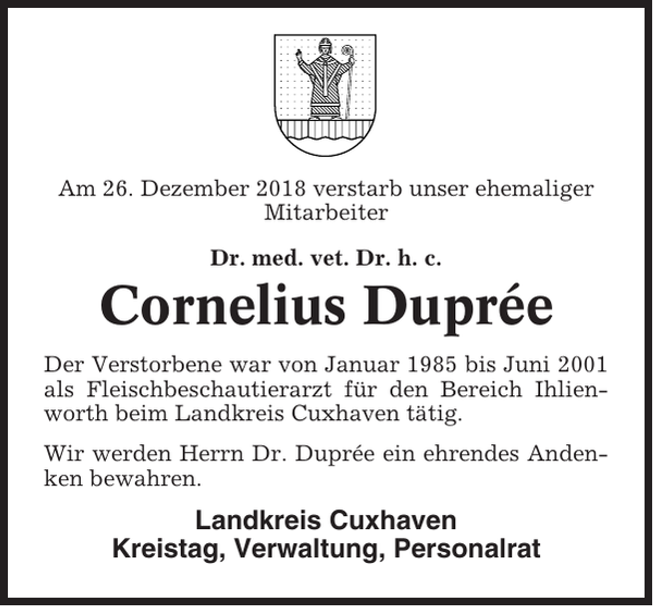 <p>Am 26. Dezember 2018 verstarb unser ehemaliger<br />Mitarbeiter<br />Dr. med. vet. Dr. h. c.</p><p>Cornelius Duprée<br />Der Verstorbene war von Januar 1985 bis Juni 2001<br />als Fleischbeschautierarzt für den Bereich Ihlienworth beim Landkreis Cuxhaven tätig.<br />Wir werden Herrn Dr. Duprée ein ehrendes Andenken bewahren.</p><p>Landkreis Cuxhaven<br />Kreistag, Verwaltung, Personalrat</p>