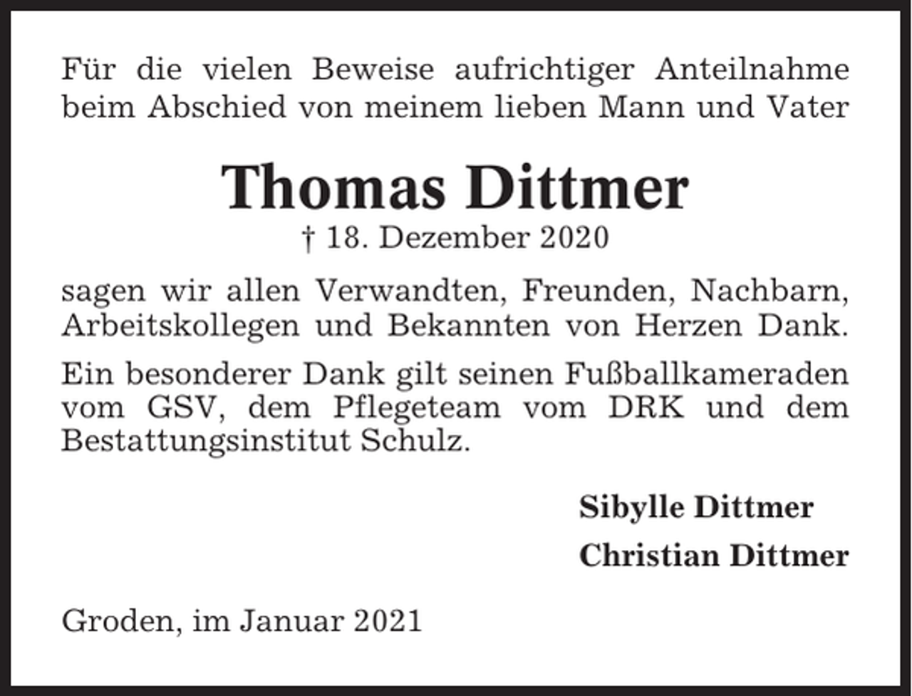 <p>Für die vielen Beweise aufrichtiger Anteilnahme<br />beim Abschied von meinem lieben Mann und Vater</p><p>Thomas Dittmer<br />† 18. Dezember 2020<br />sagen wir allen Verwandten, Freunden, Nachbarn,<br />Arbeitskollegen und Bekannten von Herzen Dank.<br />Ein besonderer Dank gilt seinen Fußballkameraden<br />vom GSV, dem Pflegeteam vom DRK und dem<br />Bestattungsinstitut Schulz.<br />Sibylle Dittmer<br />Christian Dittmer<br />Groden, im Januar 2021</p>