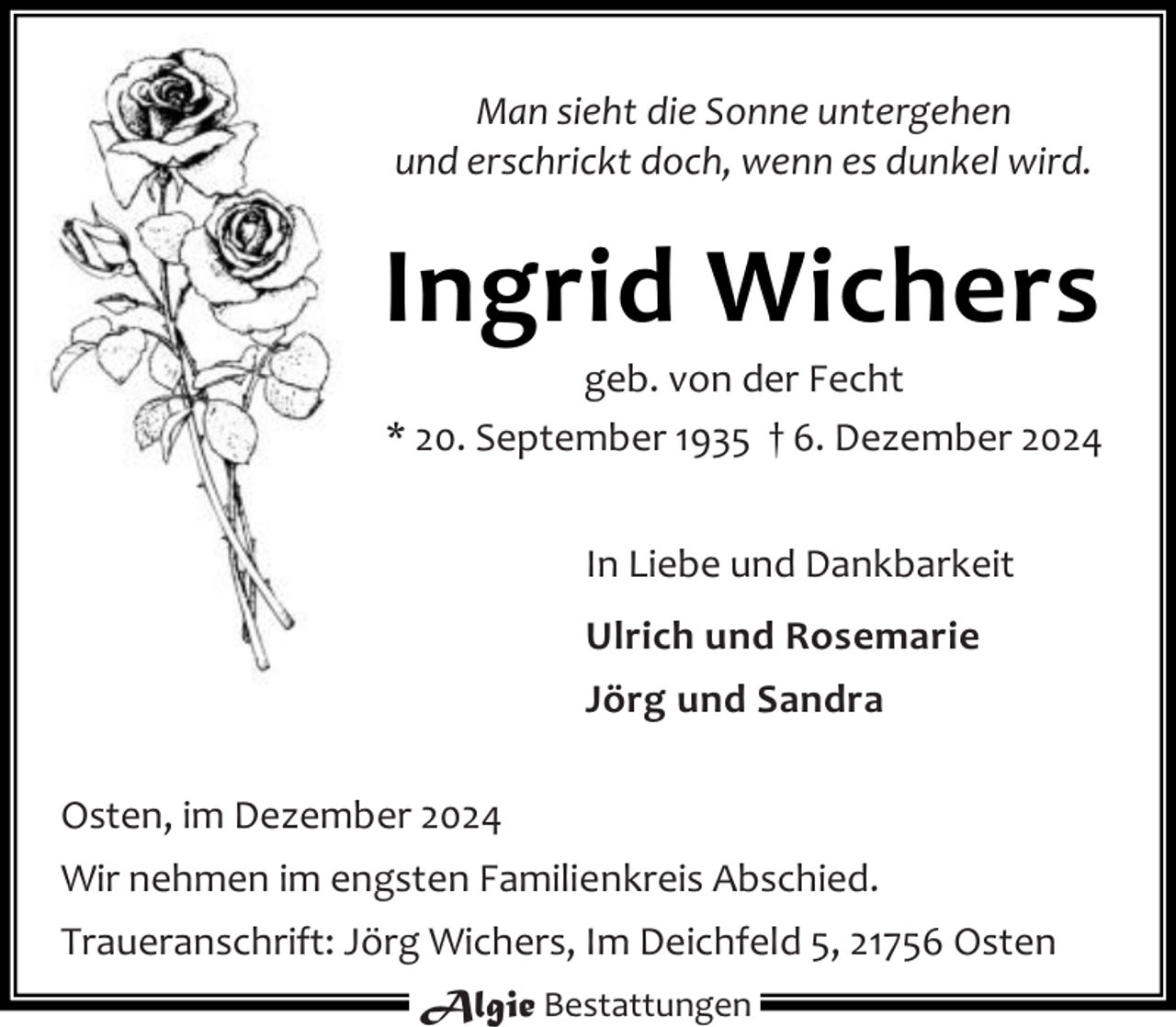 <p>Man sieht die Sonne untergehen<br />und erschrickt doch, wenn es dunkel wird.</p><p>Ingrid Wichers</p><p>geb. von der Fecht<br />* 20. September 1935 † 6. Dezember 2024<br />In Liebe und Dankbarkeit<br />Ulrich und Rosemarie<br />Jörg und Sandra</p><p>Osten, im Dezember 2024<br />Wir nehmen im engsten Familienkreis Abschied.<br />Traueranschrift: Jörg Wichers, Im Deichfeld 5, 21756 Osten<br />Algie Bestattungen</p>