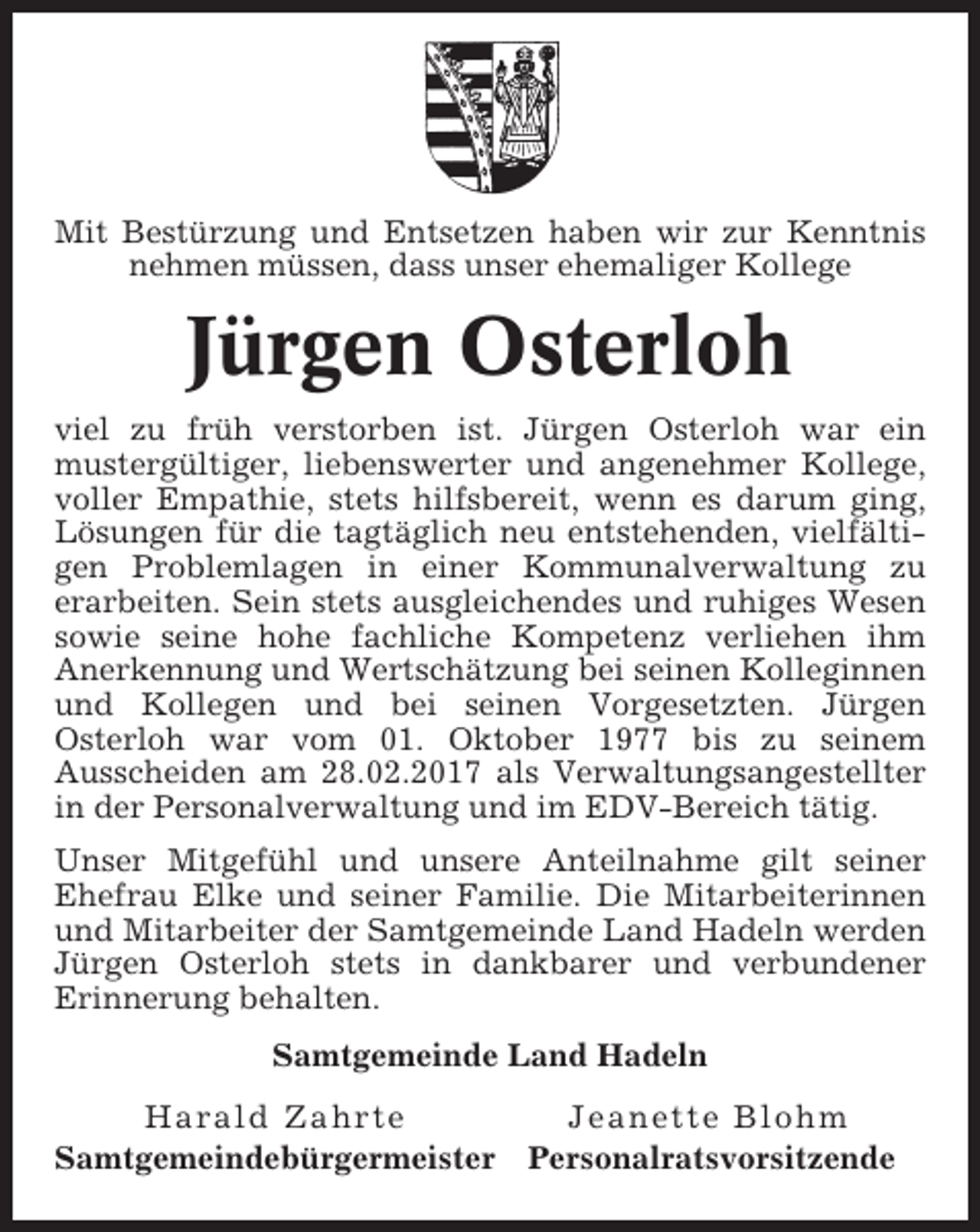<p>Mit Bestürzung und Entsetzen haben wir zur Kenntnis<br />nehmen müssen, dass unser ehemaliger Kollege</p><p>Jürgen Osterloh<br />viel zu früh verstorben ist. Jürgen Osterloh war ein<br />mustergültiger, liebenswerter und angenehmer Kollege,<br />voller Empathie, stets hilfsbereit, wenn es darum ging,<br />Lösungen für die tagtäglich neu entstehenden, vielfältigen Problemlagen in einer Kommunalverwaltung zu<br />erarbeiten. Sein stets ausgleichendes und ruhiges Wesen<br />sowie seine hohe fachliche Kompetenz verliehen ihm<br />Anerkennung und Wertschätzung bei seinen Kolleginnen<br />und Kollegen und bei seinen Vorgesetzten. Jürgen<br />Osterloh war vom 01. Oktober 1977 bis zu seinem<br />Ausscheiden am 28.02.2017 als Verwaltungsangestellter<br />in der Personalverwaltung und im EDV-Bereich tätig.<br />Unser Mitgefühl und unsere Anteilnahme gilt seiner<br />Ehefrau Elke und seiner Familie. Die Mitarbeiterinnen<br />und Mitarbeiter der Samtgemeinde Land Hadeln werden<br />Jürgen Osterloh stets in dankbarer und verbundener<br />Erinnerung behalten.<br />Samtgemeinde Land Hadeln<br />Harald Zahrte<br />Samtgemeindebürgermeister</p><p>Jeanette Blohm<br />Personalratsvorsitzende</p>