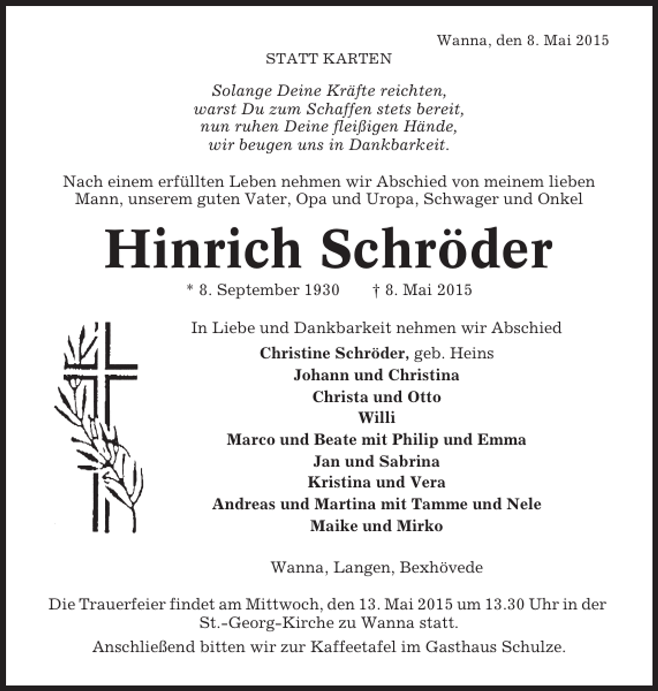 <p>Wanna, den 8. Mai 2015<br />STATT KARTEN</p><p>Solange Deine KrÃ¤fte reichten,<br />warst Du zum Schaffen stets bereit,<br />nun ruhen Deine fleiÃŸigen HÃ¤nde,<br />wir beugen uns in Dankbarkeit.<br />Nach einem erfÃ¼llten Leben nehmen wir Abschied von meinem lieben<br />Mann, unserem guten Vater, Opa und Uropa, Schwager und Onkel</p><p>Hinrich SchrÃ¶der<br />* 8. September 1930</p><p>Â† 8. Mai 2015</p><p>In Liebe und Dankbarkeit nehmen wir Abschied<br />Christine SchrÃ¶der, geb. Heins<br />Johann und Christina<br />Christa und Otto<br />Willi<br />Marco und Beate mit Philip und Emma<br />Jan und Sabrina<br />Kristina und Vera<br />Andreas und Martina mit Tamme und Nele<br />Maike und Mirko<br />Wanna, Langen, BexhÃ¶vede<br />Die Trauerfeier findet am Mittwoch, den 13. Mai 2015 um 13.30 Uhr in der<br />St.-Georg-Kirche zu Wanna statt.<br />AnschlieÃŸend bitten wir zur Kaffeetafel im Gasthaus Schulze.</p>
