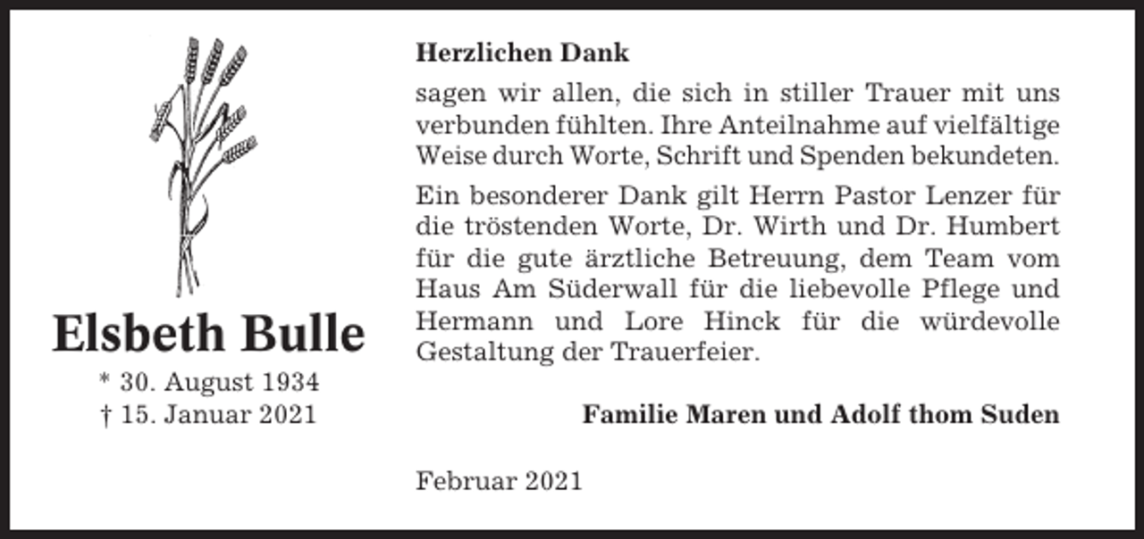 <p>Herzlichen Dank<br />sagen wir allen, die sich in stiller Trauer mit uns<br />verbunden fühlten. Ihre Anteilnahme auf vielfältige<br />Weise durch Worte, Schrift und Spenden bekundeten.</p><p>Elsbeth Bulle<br />* 30. August 1934<br />† 15. Januar 2021</p><p>Ein besonderer Dank gilt Herrn Pastor Lenzer für<br />die tröstenden Worte, Dr. Wirth und Dr. Humbert<br />für die gute ärztliche Betreuung, dem Team vom<br />Haus Am Süderwall für die liebevolle Pflege und<br />Hermann und Lore Hinck für die würdevolle<br />Gestaltung der Trauerfeier.<br />Familie Maren und Adolf thom Suden<br />Februar 2021</p>