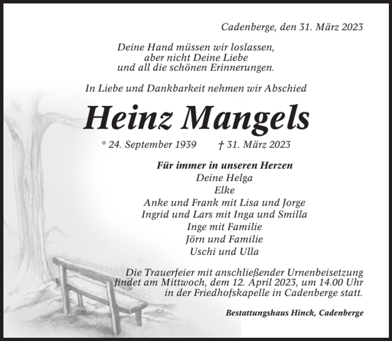 <p>Cadenberge, den 31. März 2023<br />Deine Hand müssen wir loslassen,<br />aber nicht Deine Liebe<br />und all die schönen Erinnerungen.<br />In Liebe und Dankbarkeit nehmen wir Abschied</p><p>Heinz Mangels<br />* 24. September 1939</p><p>† 31. März 2023</p><p>Für immer in unseren Herzen<br />Deine Helga<br />Elke<br />Anke und Frank mit Lisa und Jorge<br />Ingrid und Lars mit Inga und Smilla<br />Inge mit Familie<br />Jörn und Familie<br />Uschi und Ulla<br />Die Trauerfeier mit anschließender Urnenbeisetzung<br />findet am Mittwoch, dem 12. April 2023, um 14.00 Uhr<br />in der Friedhofskapelle in Cadenberge statt.<br />Bestattungshaus Hinck, Cadenberge</p>