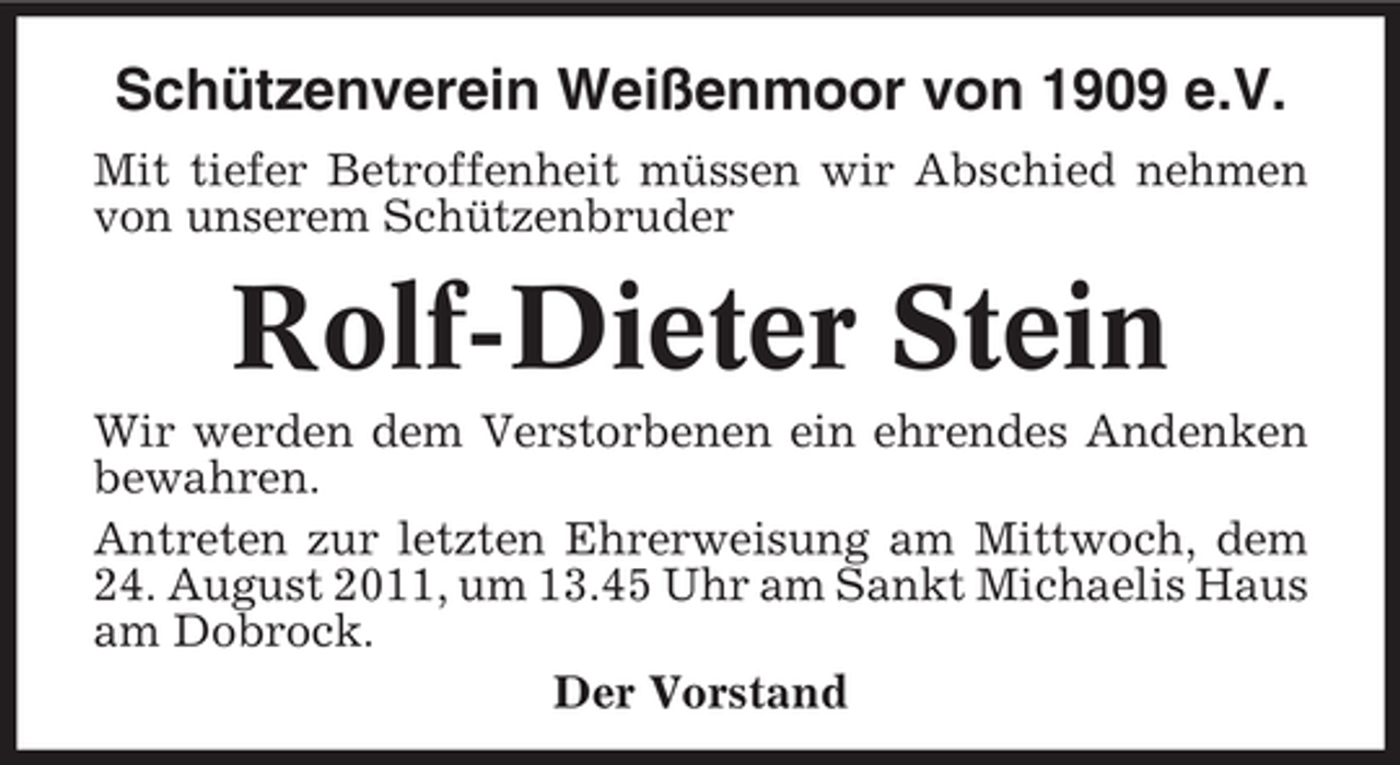 <p>Schützenverein Weißenmoor von 1909 e.V.<br />Mit tiefer Betroffenheit müssen wir Abschied nehmen<br />von unserem Schützenbruder</p><p>Rolf-Dieter Stein<br />Wir werden dem Verstorbenen ein ehrendes Andenken<br />bewahren.<br />Antreten zur letzten Ehrerweisung am Mittwoch, dem<br />24. August 2011, um 13.45 Uhr am Sankt Michaelis Haus<br />am Dobrock.<br />Der Vorstand</p>